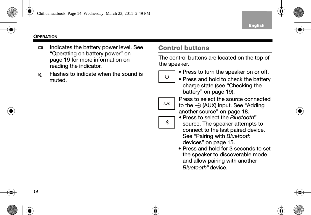 14OPERATIONTab 3, 11Tab 8, 16 Tab 7, 15 Tab 6, 14 Tab 5, 13 Tab 4, 12 EnglishTab2, 10Indicates the battery power level. See “Operating on battery power” on page 19 for more information on reading the indicator.Flashes to indicate when the sound is muted.Control buttonsThe control buttons are located on the top of the speaker.• Press to turn the speaker on or off.• Press and hold to check the battery charge state (see “Checking the battery” on page 19).Press to select the source connected to the   (AUX) input. See “Adding another source” on page 18.• Press to select the Bluetooth® source. The speaker attempts toconnect to the last paired device.See “Pairing with Bluetooth devices” on page 15. • Press and hold for 3 seconds to set the speaker to discoverable mode and allow pairing with another Bluetooth® device.Chihuahua.book  Page 14  Wednesday, March 23, 2011  2:49 PM