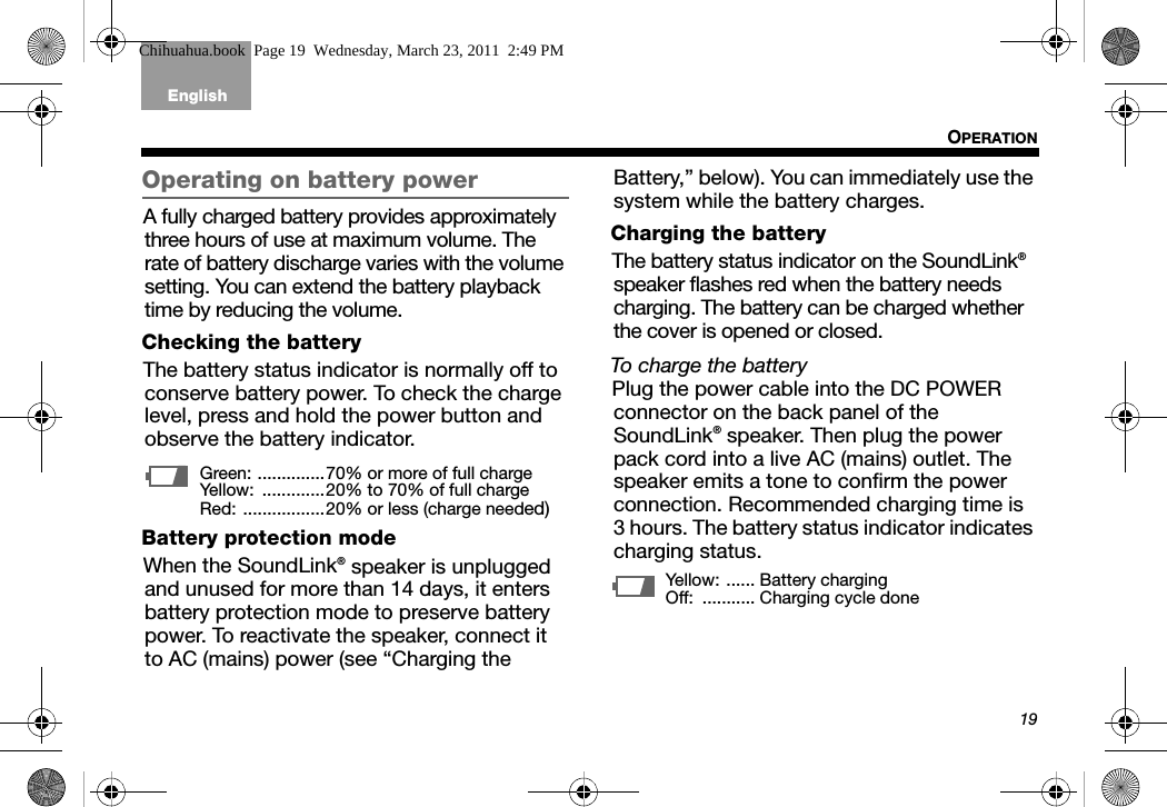 19OPERATIONTab 6, 14English Tab 2, 10 Tab 3, 11 Tab4, 12 Tab 5, 13 Tab 8, 16Tab2, 7, 15Operating on battery powerA fully charged battery provides approximately three hours of use at maximum volume. The rate of battery discharge varies with the volume setting. You can extend the battery playback time by reducing the volume.Checking the batteryThe battery status indicator is normally off to conserve battery power. To check the charge level, press and hold the power button and observe the battery indicator.Battery protection modeWhen the SoundLink® speaker is unplugged and unused for more than 14 days, it enters battery protection mode to preserve battery power. To reactivate the speaker, connect it to AC (mains) power (see “Charging the Battery,” below). You can immediately use the system while the battery charges.Charging the batteryThe battery status indicator on the SoundLink® speaker flashes red when the battery needs charging. The battery can be charged whether the cover is opened or closed. To charge the batteryPlug the power cable into the DC POWER connector on the back panel of the SoundLink® speaker. Then plug the power pack cord into a live AC (mains) outlet. The speaker emits a tone to confirm the power connection. Recommended charging time is 3 hours. The battery status indicator indicates charging status.Green: ..............70% or more of full chargeYellow:  .............20% to 70% of full chargeRed: .................20% or less (charge needed)Yellow: ...... Battery chargingOff:  ........... Charging cycle doneChihuahua.book  Page 19  Wednesday, March 23, 2011  2:49 PM