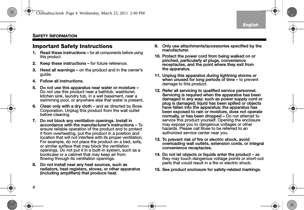 4SAFETY INFORMATIONTab 3, 11Tab 8, 16 Tab 7, 15 Tab 6, 14 Tab 5, 13 Tab 4, 12 EnglishTab2, 10Important Safety Instructions1. Read these instructions – for all components before using this product.2. Keep these instructions – for future reference.3. Heed all warnings – on the product and in the owner’s guide.4. Follow all instructions.5. Do not use this apparatus near water or moisture – Do not use this product near a bathtub, washbowl, kitchen sink, laundry tub, in a wet basement, near a swimming pool, or anywhere else that water is present.6. Clean only with a dry cloth – and as directed by Bose Corporation. Unplug this product from the wall outlet before cleaning.7. Do not block any ventilation openings. Install in accordance with the manufacturer’s instructions – To ensure reliable operation of the product and to protect it from overheating, put the product in a position and location that will not interfere with its proper ventilation. For example, do not place the product on a bed, sofa, or similar surface that may block the ventilation openings. Do not put it in a built-in system, such as a bookcase or a cabinet that may keep air from flowing through its ventilation openings.8. Do not install near any heat sources, such as radiators, heat registers, stoves, or other apparatus (including amplifiers) that produce heat.9. Only use attachments/accessories specified by the manufacturer.10. Protect the power cord from being walked on or pinched, particularly at plugs, convenience receptacles, and the point where they exit from the apparatus.11. Unplug this apparatus during lightning storms or when unused for long periods of time – to prevent damage to this product.12. Refer all servicing to qualified service personnel. Servicing is required when the apparatus has been damaged in any way: such as power supply cord or plug is damaged; liquid has been spilled or objects have fallen into the apparatus; the apparatus has been exposed to rain or moisture, does not operate normally, or has been dropped – Do not attempt to service this product yourself. Opening the enclosure may expose you to dangerous voltages or other hazards. Please call Bose to be referred to an authorized service center near you.13. To prevent risk of fire or electric shock, avoid overloading wall outlets, extension cords, or integral convenience receptacles.14. Do not let objects or liquids enter the product – as they may touch dangerous voltage points or short-out parts that could result in a fire or electric shock.15. See product enclosure for safety-related markings.Chihuahua.book  Page 4  Wednesday, March 23, 2011  2:49 PM