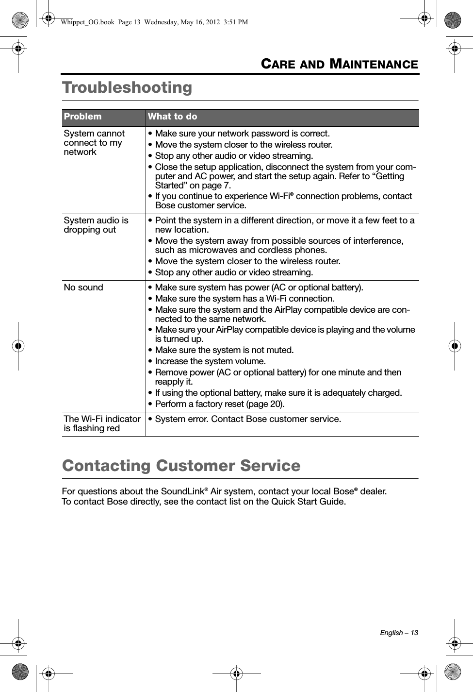 English – 13CARE AND MAINTENANCETroubleshootingContacting Customer ServiceFor questions about the SoundLink® Air system, contact your local Bose® dealer. To contact Bose directly, see the contact list on the Quick Start Guide.Problem What to doSystem cannot connect to my network• Make sure your network password is correct.• Move the system closer to the wireless router.• Stop any other audio or video streaming.• Close the setup application, disconnect the system from your com-puter and AC power, and start the setup again. Refer to “Getting Started” on page 7.• If you continue to experience Wi-Fi® connection problems, contact Bose customer service.System audio is dropping out• Point the system in a different direction, or move it a few feet to a new location.• Move the system away from possible sources of interference, such as microwaves and cordless phones.• Move the system closer to the wireless router.• Stop any other audio or video streaming.No sound • Make sure system has power (AC or optional battery).• Make sure the system has a Wi-Fi connection.• Make sure the system and the AirPlay compatible device are con-nected to the same network.• Make sure your AirPlay compatible device is playing and the volume is turned up.• Make sure the system is not muted.• Increase the system volume.• Remove power (AC or optional battery) for one minute and then reapply it.• If using the optional battery, make sure it is adequately charged.• Perform a factory reset (page 20).The Wi-Fi indicator is flashing red• System error. Contact Bose customer service.Whippet_OG.book  Page 13  Wednesday, May 16, 2012  3:51 PM