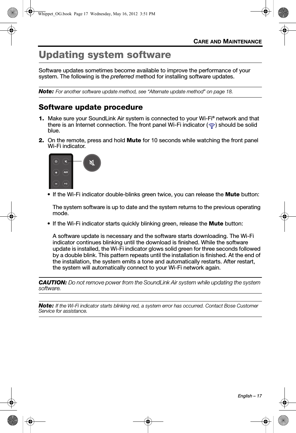 English – 17CARE AND MAINTENANCEUpdating system softwareSoftware updates sometimes become available to improve the performance of your system. The following is the preferred method for installing software updates.Note: For another software update method, see “Alternate update method” on page 18.Software update procedure1. Make sure your SoundLink Air system is connected to your Wi-Fi® network and that there is an Internet connection. The front panel Wi-Fi indicator ( ) should be solid blue.2. On the remote, press and hold Mute for 10 seconds while watching the front panel Wi-Fi indicator.• If the Wi-Fi indicator double-blinks green twice, you can release the Mute button:The system software is up to date and the system returns to the previous operating mode.• If the Wi-Fi indicator starts quickly blinking green, release the Mute button:A software update is necessary and the software starts downloading. The Wi-Fi indicator continues blinking until the download is finished. While the software update is installed, the Wi-Fi indicator glows solid green for three seconds followed by a double blink. This pattern repeats until the installation is finished. At the end of the installation, the system emits a tone and automatically restarts. After restart, the system will automatically connect to your Wi-Fi network again.CAUTION: Do not remove power from the SoundLink Air system while updating the system software.Note: If the Wi-Fi indicator starts blinking red, a system error has occurred. Contact Bose Customer Service for assistance.AUXWhippet_OG.book  Page 17  Wednesday, May 16, 2012  3:51 PM