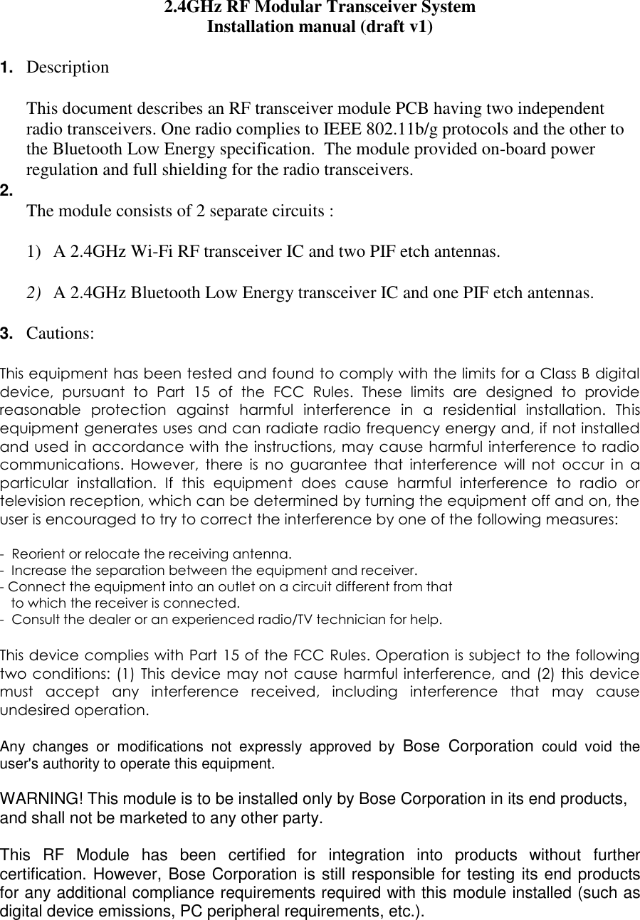 2.4GHz RF Modular Transceiver System Installation manual (draft v1)  1. Description  This document describes an RF transceiver module PCB having two independent radio transceivers. One radio complies to IEEE 802.11b/g protocols and the other to the Bluetooth Low Energy specification.  The module provided on-board power regulation and full shielding for the radio transceivers. 2.   The module consists of 2 separate circuits :   1) A 2.4GHz Wi-Fi RF transceiver IC and two PIF etch antennas.   2) A 2.4GHz Bluetooth Low Energy transceiver IC and one PIF etch antennas.  3. Cautions:  This equipment has been tested and found to comply with the limits for a Class B digital device,  pursuant  to  Part  15  of  the  FCC  Rules.  These  limits  are  designed  to  provide reasonable  protection  against  harmful  interference  in  a  residential  installation.  This equipment generates uses and can radiate radio frequency energy and, if not installed and used in accordance  with the instructions, may cause harmful interference to radio communications.  However,  there  is  no  guarantee  that  interference  will  not  occur  in  a particular  installation.  If  this  equipment  does  cause  harmful  interference  to  radio  or television reception, which can be determined by turning the equipment off and on, the user is encouraged to try to correct the interference by one of the following measures:  -  Reorient or relocate the receiving antenna. -  Increase the separation between the equipment and receiver. - Connect the equipment into an outlet on a circuit different from that     to which the receiver is connected. -  Consult the dealer or an experienced radio/TV technician for help.  This device complies with Part 15 of the FCC Rules. Operation is subject to the following two  conditions: (1)  This  device  may not  cause harmful interference, and  (2) this  device must  accept  any  interference  received,  including  interference  that  may  cause undesired operation.  Any  changes  or  modifications  not  expressly  approved  by  Bose  Corporation  could  void  the user&apos;s authority to operate this equipment.  WARNING! This module is to be installed only by Bose Corporation in its end products, and shall not be marketed to any other party.  This  RF  Module  has  been  certified  for  integration  into  products  without  further certification. However, Bose Corporation is still responsible for testing its end products for any additional compliance requirements required with this module installed (such as digital device emissions, PC peripheral requirements, etc.).  