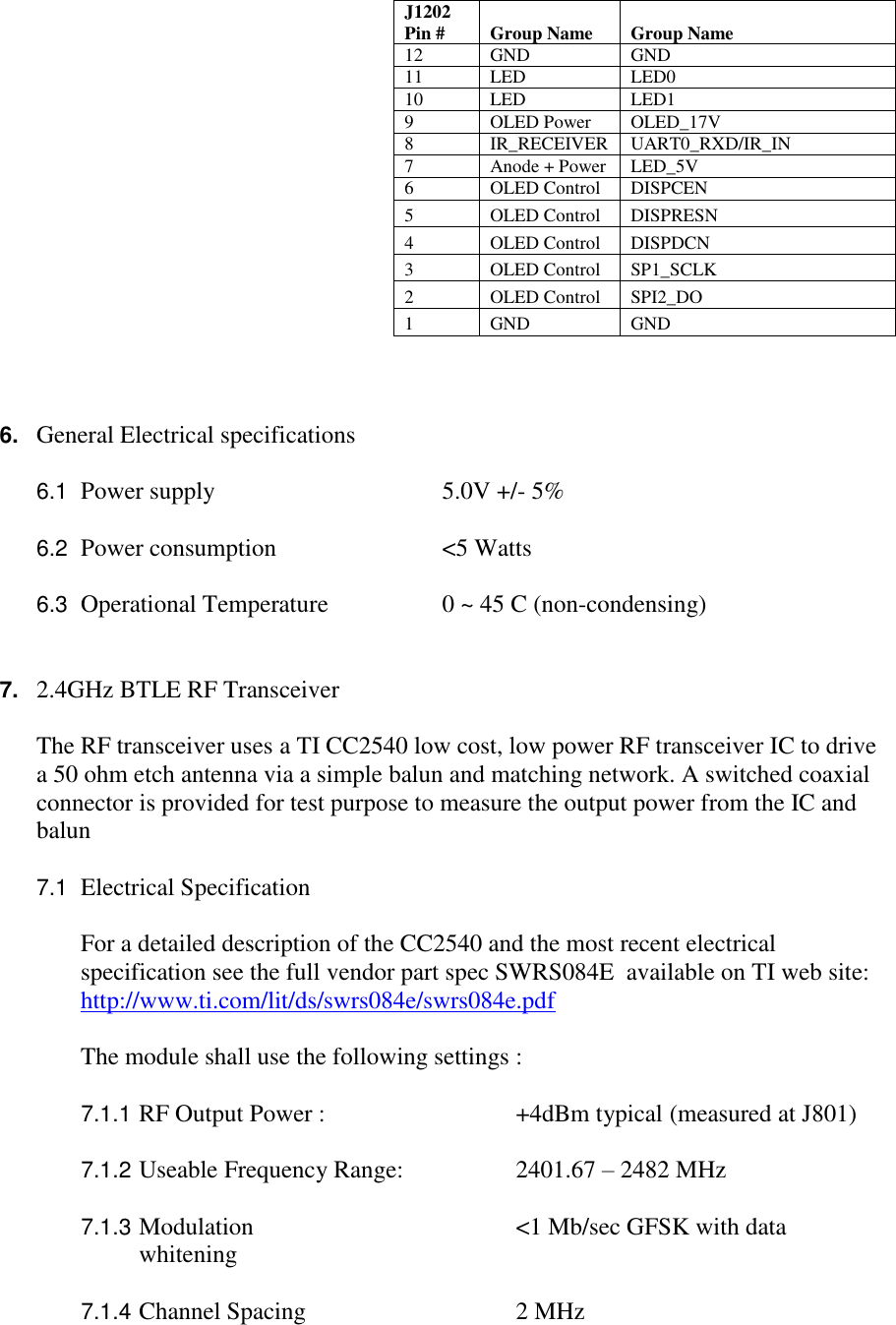     J1202 Pin # Group Name Group Name     12 GND GND     11 LED LED0     10 LED LED1     9 OLED Power OLED_17V     8 IR_RECEIVER UART0_RXD/IR_IN     7 Anode + Power LED_5V     6 OLED Control DISPCEN     5 OLED Control DISPRESN     4 OLED Control DISPDCN     3 OLED Control SP1_SCLK     2 OLED Control SPI2_DO     1 GND GND    6. General Electrical specifications    6.1  Power supply       5.0V +/- 5%   6.2  Power consumption      &lt;5 Watts                  6.3  Operational Temperature    0 ~ 45 C (non-condensing)   7. 2.4GHz BTLE RF Transceiver  The RF transceiver uses a TI CC2540 low cost, low power RF transceiver IC to drive a 50 ohm etch antenna via a simple balun and matching network. A switched coaxial connector is provided for test purpose to measure the output power from the IC and  balun  7.1  Electrical Specification  For a detailed description of the CC2540 and the most recent electrical specification see the full vendor part spec SWRS084E  available on TI web site: http://www.ti.com/lit/ds/swrs084e/swrs084e.pdf  The module shall use the following settings :  7.1.1 RF Output Power :       +4dBm typical  (measured at J801)                 7.1.2 Useable Frequency Range:     2401.67 – 2482 MHz  7.1.3 Modulation        &lt;1 Mb/sec GFSK with data whitening  7.1.4 Channel Spacing      2 MHz 