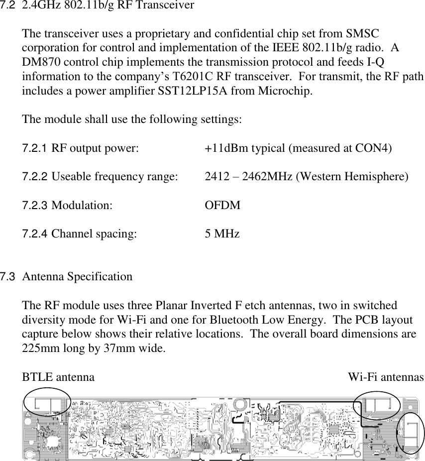 7.2  2.4GHz 802.11b/g RF Transceiver  The transceiver uses a proprietary and confidential chip set from SMSC corporation for control and implementation of the IEEE 802.11b/g radio.  A DM870 control chip implements the transmission protocol and feeds I-Q information to the company’s T6201C RF transceiver.  For transmit, the RF path includes a power amplifier SST12LP15A from Microchip.  The module shall use the following settings:  7.2.1 RF output power:    +11dBm typical (measured at CON4)  7.2.2 Useable frequency range:  2412 – 2462MHz (Western Hemisphere)   7.2.3 Modulation:      OFDM  7.2.4 Channel spacing:    5 MHz   7.3  Antenna Specification  The RF module uses three Planar Inverted F etch antennas, two in switched diversity mode for Wi-Fi and one for Bluetooth Low Energy.  The PCB layout capture below shows their relative locations.  The overall board dimensions are 225mm long by 37mm wide.   BTLE antenna                      Wi-Fi antennas  