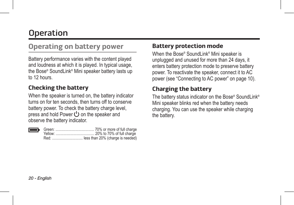 Operation20 - EnglishOperating on battery powerBattery performance varies with the content played and loudness at which it is played. In typical usage, the Bose®  SoundLink® Mini speaker battery lasts up to 12 hours.Checking the batteryWhen the speaker is turned on, the battery indicator turns on for ten seconds, then turns off to conserve battery power. To check the battery charge level, press and hold Power   on the speaker and  observe the battery indicator.Green: ....................................... 70% or more of full chargeYellow: ....................................... 20% to 70% of full chargeRed: ............................... less than 20% (charge is needed)Battery protection modeWhen the Bose® SoundLink® Mini speaker is  unplugged and unused for more than 24 days, it enters battery protection mode to preserve battery power. To reactivate the speaker, connect it to AC power (see “Connecting to AC power” on page 10). Charging the batteryThe battery status indicator on the  Bose® SoundLink® Mini speaker blinks red when the battery needs charging. You can use the speaker while charging the battery.