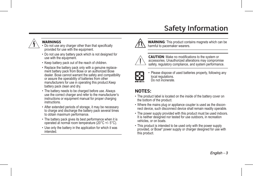 Safety InformationEnglish - 3WARNINGS•   Do not use any charger other than that specically provided for use with the equipment.•   Do not use any battery pack which is not designed for use with the equipment.•   Keep battery pack out of the reach of children.•   Replace the battery pack only with a genuine replace-ment battery pack from Bose or an authorized Bose dealer. Bose cannot warrant the safety and compatibility or assure the operability of batteries from other  manufacturers for use in operating this product.Keep battery pack clean and dry.•    The battery needs to be charged before use. Always use the correct charger and refer to the manufacturer’s instructions or equipment manual for proper charging instructions.•   After extended periods of storage, it may be necessary to charge and discharge the battery pack several times to obtain maximum performance.•   The battery pack gives its best performance when it is operated at normal room temperature (20°C +/- 5°C).•   Use only the battery in the application for which it was intended.WARNING: This product contains magnets which can be harmful to pacemaker wearers.CAUTION: Make no modications to the system or accessories.  Unauthorized alterations may compromise safety,  regulatory compliance, and system performance.•   Please dispose of used batteries properly, following any local regulations.  Do not incinerate.NOTES:•   The product label is located on the inside of the battery cover on the bottom of the product.•   Where the mains plug or appliance coupler is used as the discon-nect device, such disconnect device shall remain readily operable.•   The power supply provided with this product must be used indoors. It is neither designed nor tested for use outdoors, in recreation vehicles, or on boats.•   This product is intended to be used only with the power supply provided, or Bose® power supply or charger designed for use with this product.
