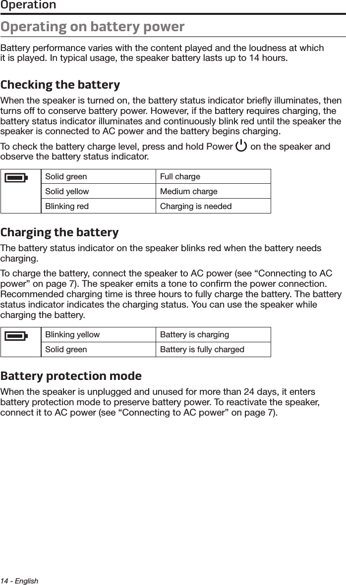 14 - EnglishOperationOperating on battery powerBattery performance varies with the content played and the loudness at which  it is played. In typical usage, the speaker battery lasts up to 14 hours.Checking the batteryWhen the speaker is turned on, the battery status indicator brieﬂy illuminates, then turns off to conserve battery power. However, if the battery requires charging, the battery status indicator illuminates and continuously blink red until the speaker the speaker is connected to AC power and the battery begins charging.To check the battery charge level, press and hold Power   on the speaker and observe the battery status indicator.Solid green Full chargeSolid yellow Medium chargeBlinking red Charging is neededCharging the batteryThe battery status indicator on the  speaker blinks red when the battery needs charging. To charge the battery, connect the speaker to AC power (see “Connecting to AC power” on page 7). The speaker emits a tone to conﬁrm the power connection. Recommended charging time is three hours to fully charge the battery. The  battery status indicator indicates the charging status. You can use the speaker while charging the battery.Blinking yellow Battery is chargingSolid green Battery is fully chargedBattery protection modeWhen the speaker is unplugged and unused for more than 24 days, it enters  battery protection mode to preserve battery power. To reactivate the speaker,  connect it to AC power (see “Connecting to AC power” on page 7).