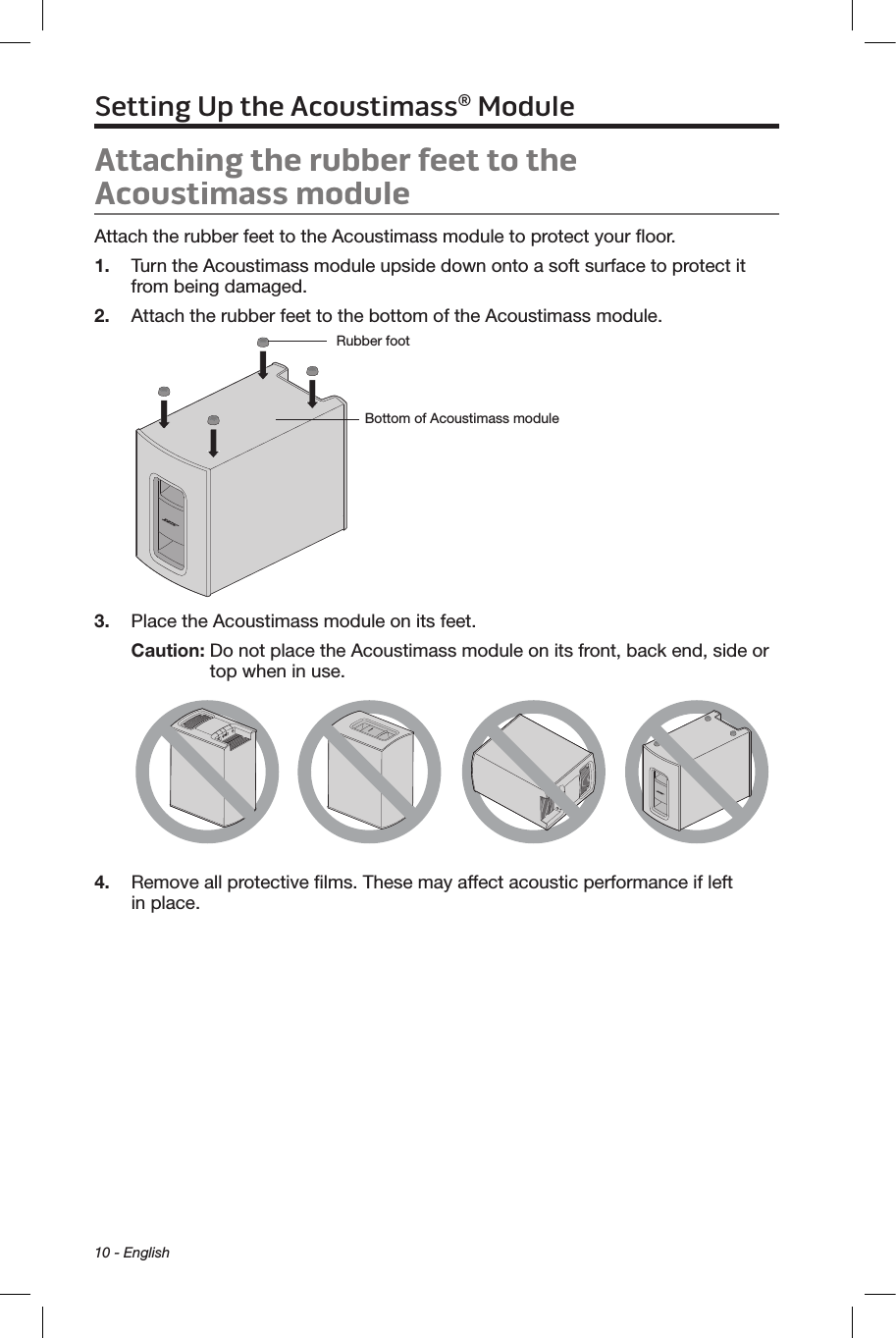 10 - EnglishAttaching the rubber feet to the  Acoustimass moduleAttach the rubber feet to the Acoustimass module to protect your ﬂoor.1.  Turn the Acoustimass module upside down onto a soft surface to protect it from being damaged.2.  Attach the rubber feet to the bottom of the Acoustimass module.Bottom of Acoustimass moduleRubber foot  3.  Place the Acoustimass module on its feet.Caution:  Do not place the Acoustimass module on its front, back end, side or top when in use.4.  Remove all protective ﬁlms. These may affect acoustic performance if left  in place.Setting Up the Acoustimass® Module