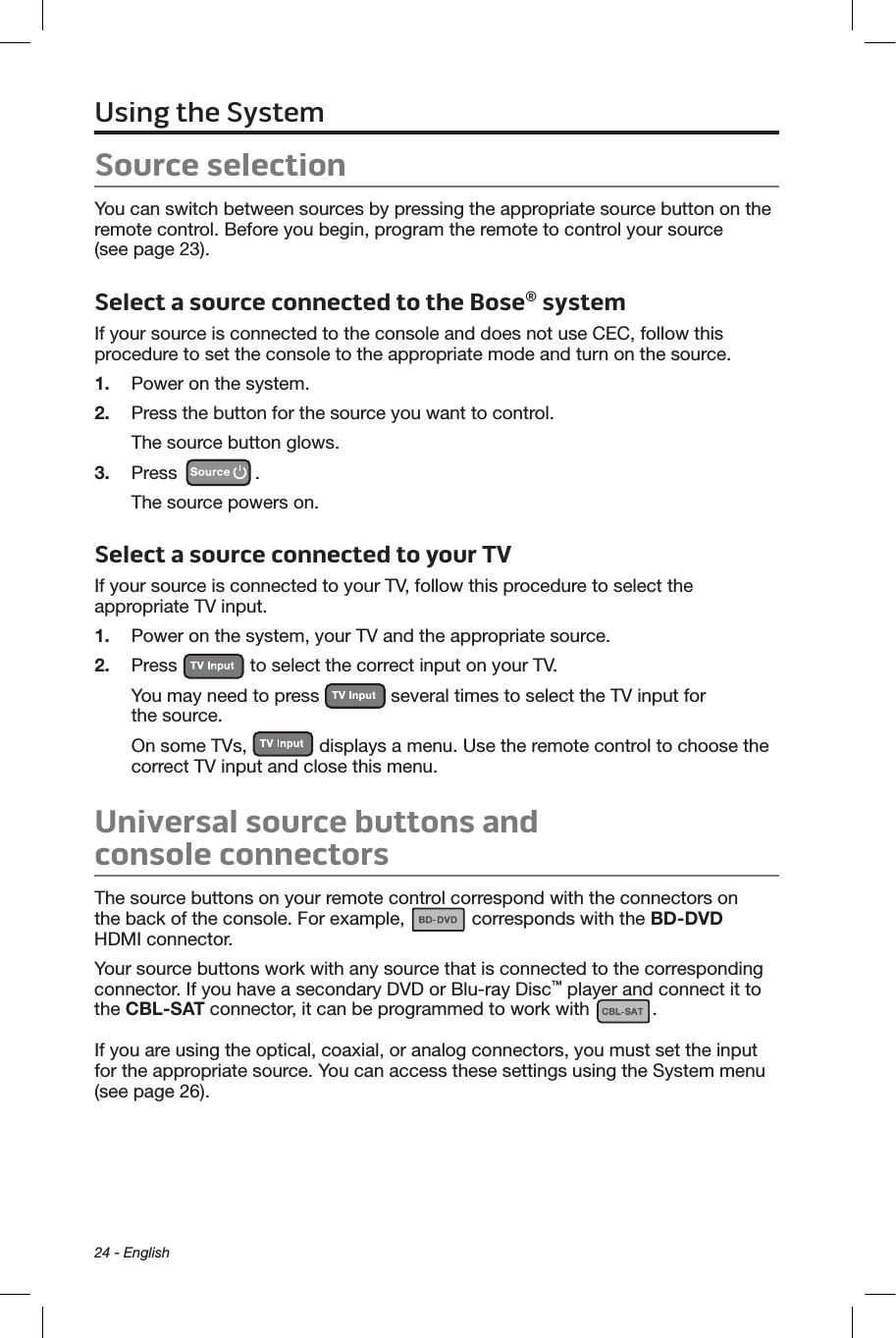 24 - EnglishSource selectionYou can switch between sources by pressing the appropriate source button on the remote control. Before you begin, program the remote to control your source  (see page 23).Select a source connected to the Bose® systemIf your source is connected to the console and does not use CEC, follow this procedure to set the console to the appropriate mode and turn on the source.1.  Power on the system.2.  Press the button for the source you want to control.The source button glows.3.  Press  .The source powers on.Select a source connected to your TVIf your source is connected to your TV, follow this procedure to select the appropriate TV input.1.  Power on the system, your TV and the appropriate source.2.  Press   to select the correct input on your TV. You may need to press   several times to select the TV input for  the source.On some TVs,   displays a menu. Use the remote control to choose the correct TV input and close this menu.Universal source buttons and  console connectorsThe source buttons on your remote control correspond with the connectors on  the back of the console. For example,   corresponds with the BD-DVD  HDMI connector.Your source buttons work with any source that is connected to the corresponding connector. If you have a secondary DVD or Blu-ray Disc™ player and connect it to the CBL-SAT connector, it can be programmed to work with  . If you are using the optical, coaxial, or analog connectors, you must set the input for the appropriate source. You can access these settings using the System menu (see page 26).Using the System