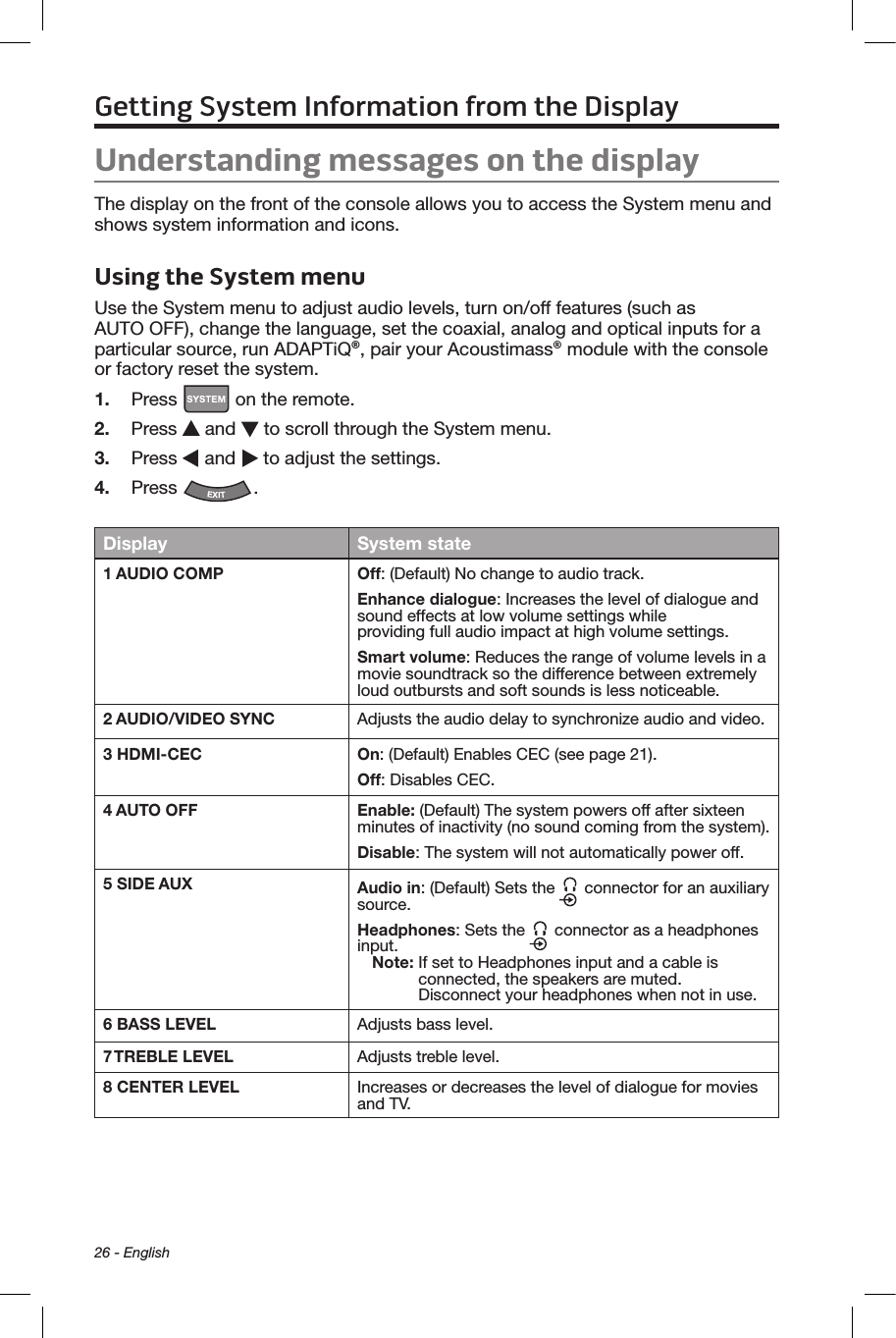 26 - EnglishGetting System Information from the DisplayUnderstanding messages on the displayThe display on the front of the console allows you to access the System menu and shows system information and icons.Using the System menuUse the System menu to adjust audio levels, turn on/off features (such as  AUTO OFF), change the language, set the coaxial, analog and optical inputs for a particular source, run ADAPTiQ®, pair your Acoustimass® module with the console or factory reset the system.1.  Press   on the remote.2.  Press   and   to scroll through the System menu.3.  Press   and   to adjust the settings.4.  Press  .Display System state1 AUDIO COMP Off: (Default) No change to audio track.Enhance dialogue: Increases the level of dialogue and sound effects at low volume settings while  providing full audio impact at high volume settings.Smart volume: Reduces the range of volume levels in a movie soundtrack so the difference between extremely loud outbursts and soft sounds is less noticeable.2 AUDIO/VIDEO SYNC Adjusts the audio delay to synchronize audio and video.3 HDMI-CEC On: (Default) Enables CEC (see page 21).Off: Disables CEC.4 AUTO OFF Enable: (Default) The system powers off after sixteen minutes of inactivity (no sound coming from the system).Disable: The system will not automatically power off.5 SIDE AUX Audio in: (Default) Sets the   connector for an auxiliary source.Headphones: Sets the   connector as a headphones input.Note:  If set to Headphones input and a cable is connected, the speakers are muted.  Disconnect your headphones when not in use.6 BASS LEVEL Adjusts bass level.7 TREBLE LEVEL Adjusts treble level.8 CENTER LEVEL Increases or decreases the level of dialogue for movies and TV.