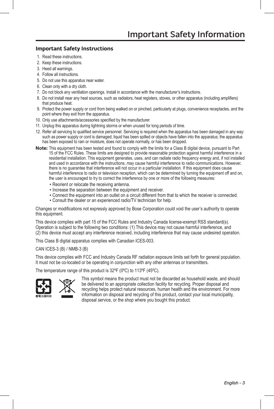 English - 3Important Safety InformationImportant Safety Instructions1.  Read these instructions.2.  Keep these instructions. 3.  Heed all warnings.4.  Follow all instructions.5.  Do not use this apparatus near water.6.  Clean only with a dry cloth.7.  Do not block any ventilation openings. Install in  accordance with the manufacturer’s instructions.8.   Do not install near any heat sources, such as  radiators, heat registers, stoves, or other apparatus (including ampliers) that produce heat.9.   Protect the power supply or cord from being walked on or pinched, particularly at plugs, convenience  receptacles, and the point where they exit from the apparatus.10. Only use attachments/accessories specied by the manufacturer.11.  Unplug this apparatus during lightning storms or when unused for long periods of time.12. Refer all servicing to qualied service personnel.  Servicing is required when the apparatus has been damaged in any way: such as power supply or cord is damaged; liquid has been spilled or objects have fallen into the apparatus; the apparatus has been exposed to rain or moisture, does not operate normally, or has been dropped.Note:  This equipment has been tested and found to comply with the limits for a Class B digital device, pursuant to Part 15 of the FCC Rules. These limits are designed to provide reasonable protection against harmful interference in a residential installation. This equipment generates, uses, and can radiate radio frequency energy and, if not installed and used in accordance with the instructions, may cause harmful interference to radio communications. However, there is no guarantee that interference will not occur in a particular installation. If this equipment does cause harmful interference to radio or television reception, which can be determined by turning the equipment off and on, the user is encouraged to try to correct the interference by one or more of the following measures:• Reorient or relocate the receiving antenna.• Increase the separation between the equipment and receiver.• Connect the equipment into an outlet on a circuit different from that to which the receiver is connected.• Consult the dealer or an experienced radio/TV technician for help.Changes or modications not expressly approved by Bose Corporation could void the user’s authority to operate this equipment.This device complies with part 15 of the FCC Rules and Industry Canada license-exempt RSS standard(s). Operation is subject to the following two conditions: (1) This device may not cause harmful interference, and  (2) this device must accept any interference received, including interference that may cause undesired operation.This Class B digital apparatus complies with Canadian ICES-003.CAN ICES-3 (B) / NMB-3 (B)This device complies with FCC and Industry Canada RF radiation exposure limits set forth for general population. It must not be co-located or be operating in conjunction with any other antennas or transmitters.The temperature range of this product is 32ºF (0ºC) to 113ºF (45ºC).This symbol means the product must not be discarded as household waste, and should be delivered to an appropriate collection facility for recycling. Proper disposal and recycling helps protect natural resources, human health and the environment. For more information on disposal and recycling of this product, contact your local municipality, disposal service, or the shop where you bought this product.