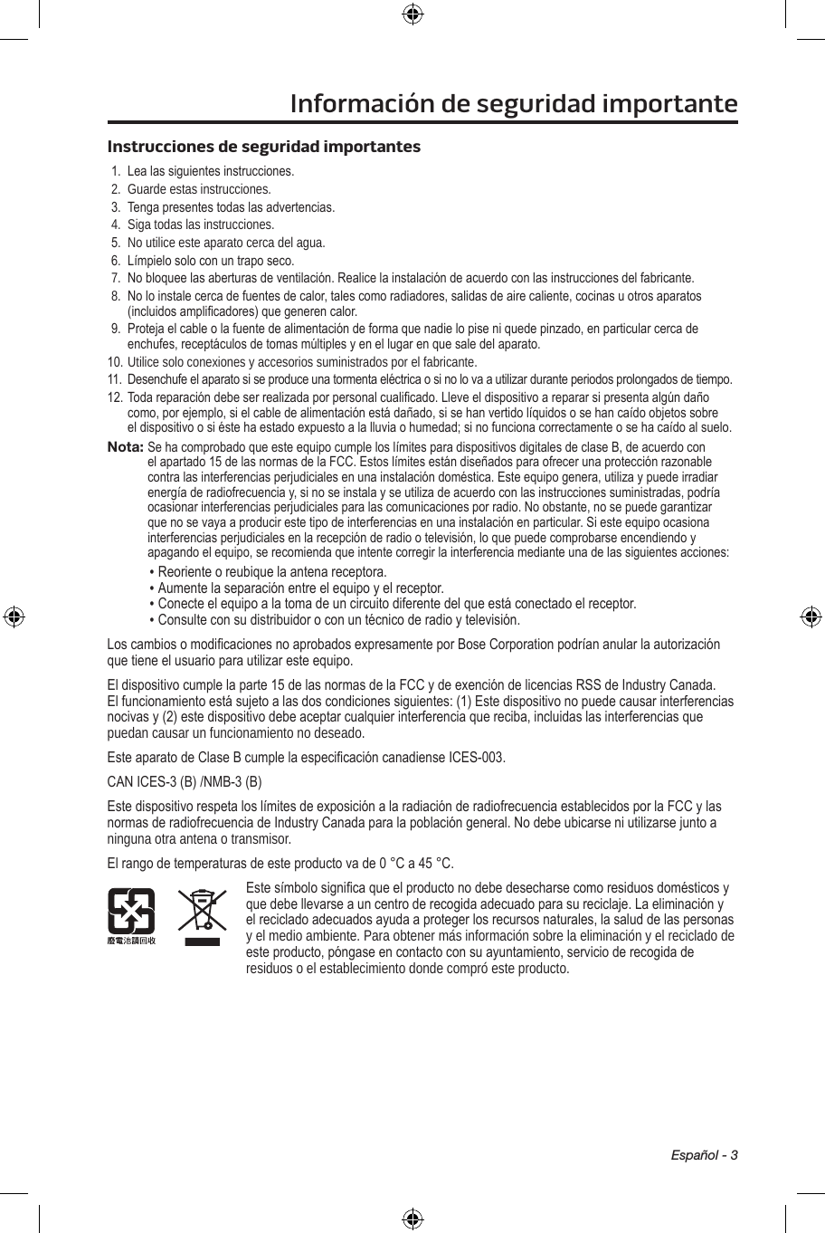 Español - 3Información de seguridad importanteInstrucciones de seguridad importantes1. Lealassiguientesinstrucciones.2. Guarde estas instrucciones. 3. Tengapresentestodaslasadvertencias.4. Siga todas las instrucciones.5. No utilice este aparato cerca del agua.6. Límpielosoloconuntraposeco.7. Nobloqueelasaberturasdeventilación.Realicelainstalacióndeacuerdoconlasinstruccionesdelfabricante.8. Noloinstalecercadefuentesdecalor,talescomoradiadores,salidasdeairecaliente,cocinasuotrosaparatos(incluidosamplicadores)quegenerencalor.9. Protejaelcableolafuentedealimentacióndeformaquenadielopiseniquedepinzado,enparticularcercadeenchufes,receptáculosdetomasmúltiplesyenellugarenquesaledelaparato.10.Utilice solo conexiones y accesorios suministrados por el fabricante.11. Desenchufeelaparatosiseproduceunatormentaeléctricaosinolovaautilizarduranteperiodosprolongadosdetiempo.12.Todareparacióndebeserrealizadaporpersonalcualicado.Lleveeldispositivoarepararsipresentaalgúndañocomo,porejemplo,sielcabledealimentaciónestádañado,sisehanvertidolíquidososehancaídoobjetossobreeldispositivoosiéstehaestadoexpuestoalalluviaohumedad;sinofuncionacorrectamenteosehacaídoalsuelo.Nota: SehacomprobadoqueesteequipocumpleloslímitesparadispositivosdigitalesdeclaseB,deacuerdoconelapartado15delasnormasdelaFCC.Estoslímitesestándiseñadosparaofrecerunaprotecciónrazonablecontralasinterferenciasperjudicialesenunainstalacióndoméstica.Esteequipogenera,utilizaypuedeirradiarenergíaderadiofrecuenciay,sinoseinstalayseutilizadeacuerdoconlasinstruccionessuministradas,podríaocasionarinterferenciasperjudicialesparalascomunicacionesporradio.Noobstante,nosepuedegarantizarquenosevayaaproducirestetipodeinterferenciasenunainstalaciónenparticular.Siesteequipoocasionainterferenciasperjudicialesenlarecepciónderadiootelevisión,loquepuedecomprobarseencendiendoyapagandoelequipo,serecomiendaqueintentecorregirlainterferenciamedianteunadelassiguientesacciones:• Reorienteoreubiquelaantenareceptora.• Aumentelaseparaciónentreelequipoyelreceptor.• Conecteelequipoalatomadeuncircuitodiferentedelqueestáconectadoelreceptor.• Consulteconsudistribuidoroconuntécnicoderadioytelevisión.LoscambiosomodicacionesnoaprobadosexpresamenteporBoseCorporationpodríananularlaautorizaciónquetieneelusuarioparautilizaresteequipo.Eldispositivocumplelaparte15delasnormasdelaFCCydeexencióndelicenciasRSSdeIndustryCanada.Elfuncionamientoestásujetoalasdoscondicionessiguientes:(1)Estedispositivonopuedecausarinterferenciasnocivasy(2)estedispositivodebeaceptarcualquierinterferenciaquereciba,incluidaslasinterferenciasquepuedan causar un funcionamiento no deseado.EsteaparatodeClaseBcumplelaespecicacióncanadienseICES-003.CANICES-3(B)/NMB-3(B)EstedispositivorespetaloslímitesdeexposiciónalaradiaciónderadiofrecuenciaestablecidosporlaFCCylasnormasderadiofrecuenciadeIndustryCanadaparalapoblacióngeneral.Nodebeubicarseniutilizarsejuntoaninguna otra antena o transmisor.Elrangodetemperaturasdeesteproductovade0°Ca45°C.Estesímbolosignicaqueelproductonodebedesecharsecomoresiduosdomésticosyquedebellevarseauncentroderecogidaadecuadoparasureciclaje.Laeliminaciónyelrecicladoadecuadosayudaaprotegerlosrecursosnaturales,lasaluddelaspersonasy el medio ambiente. Para obtener más información sobre la eliminación y el reciclado de esteproducto,póngaseencontactoconsuayuntamiento,servicioderecogidaderesiduos o el establecimiento donde compró este producto.