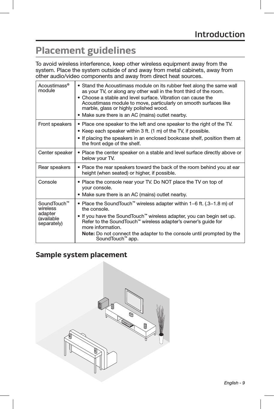 English - 9Placement guidelines To avoid wireless interference, keep other wireless equipment away from the system. Place the system outside of and away from metal cabinets, away from other audio/video components and away from direct heat sources. Acoustimass® module • Stand the Acoustimass module on its rubber feet along the same wall as your TV, or along any other wall in the front third of the room.• Choose a stable and level surface. Vibration can cause the Acoustimass module to move, particularly on smooth surfaces like marble, glass or highly polished wood.• Make sure there is an AC (mains) outlet nearby.Front speakers • Place one speaker to the left and one speaker to the right of the TV.• Keep each speaker within 3 ft. (1 m) of the TV, if possible.• If placing the speakers in an enclosed bookcase shelf, position them at the front edge of the shelf.Center speaker • Place the center speaker on a stable and level surface directly above or below your TV.Rear speakers • Place the rear speakers toward the back of the room behind you at ear height (when seated) or higher, if possible.Console • Place the console near your TV. Do NOT place the TV on top of  your console.• Make sure there is an AC (mains) outlet nearby.SoundTouch™ wireless adapter (available separately)• Place the SoundTouch™ wireless adapter within 1−6 ft. (.3−1.8 m) of  the console.• If you have the SoundTouch™ wireless adapter, you can begin set up. Refer to the SoundTouch™ wireless adapter’s owner’s guide for  more information.Note:  Do not connect the adapter to the console until prompted by the SoundTouch™ app.Sample system placement Introduction
