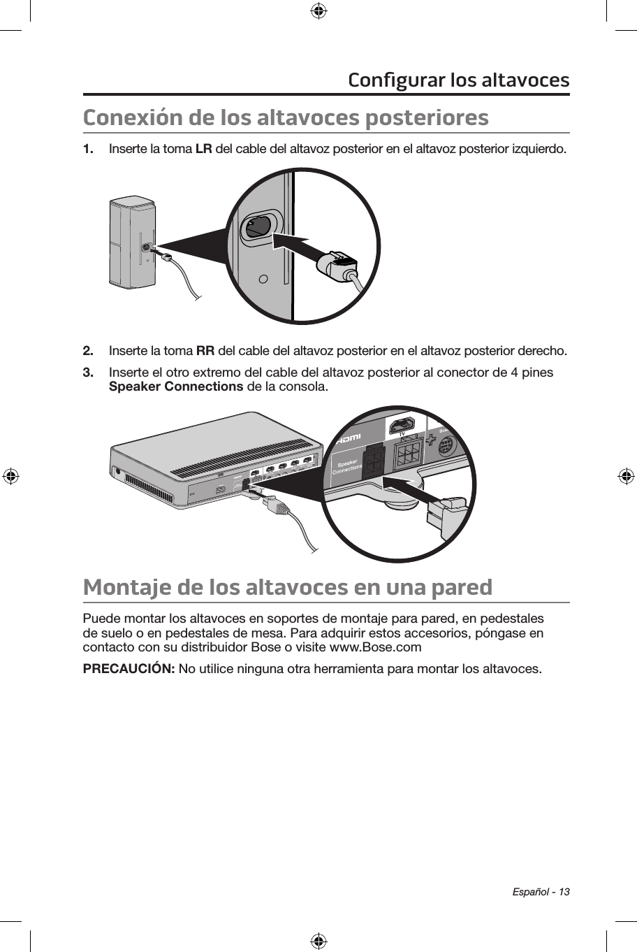 Español - 13Conexión de los altavoces posteriores1.  Inserte la toma LR del cable del altavoz posterior en el altavoz posterior izquierdo.2.  Inserte la toma RR del cable del altavoz posterior en el altavoz posterior derecho.3.  Inserte el otro extremo del cable del altavoz posterior al conector de 4 pines Speaker Connections de la consola.Montaje de los altavoces en una pared Puede montar los altavoces en soportes de montaje para pared, en pedestales de suelo o en pedestales de mesa. Para adquirir estos accesorios, póngase en contacto con su distribuidor Bose o visite www.Bose.comPRECAUCIÓN:  No utilice ninguna otra herramienta para montar los altavoces.Conﬁgurar los altavoces