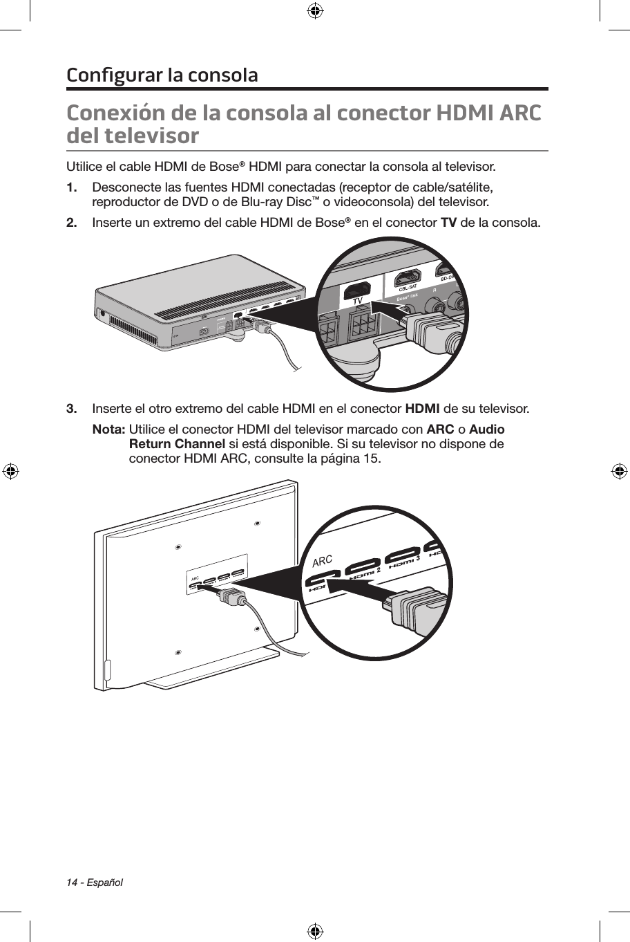14 - EspañolConexión de la consola al conector HDMI ARC del televisorUtilice el cable HDMI de Bose® HDMI para conectar la consola al televisor. 1.  Desconecte las fuentes HDMI conectadas (receptor de cable/satélite, reproductor de DVD o de Blu-ray Disc™ o videoconsola) del televisor.2.  Inserte un extremo del cable HDMI de Bose® en el conector TV de la consola.3.  Inserte el otro extremo del cable HDMI en el conector HDMI de su televisor.Nota:  Utilice el conector HDMI del televisor marcado con ARC o Audio Return Channel si está disponible. Si su televisor no dispone de conector HDMI ARC, consulte la página 15.Conﬁgurar la consola