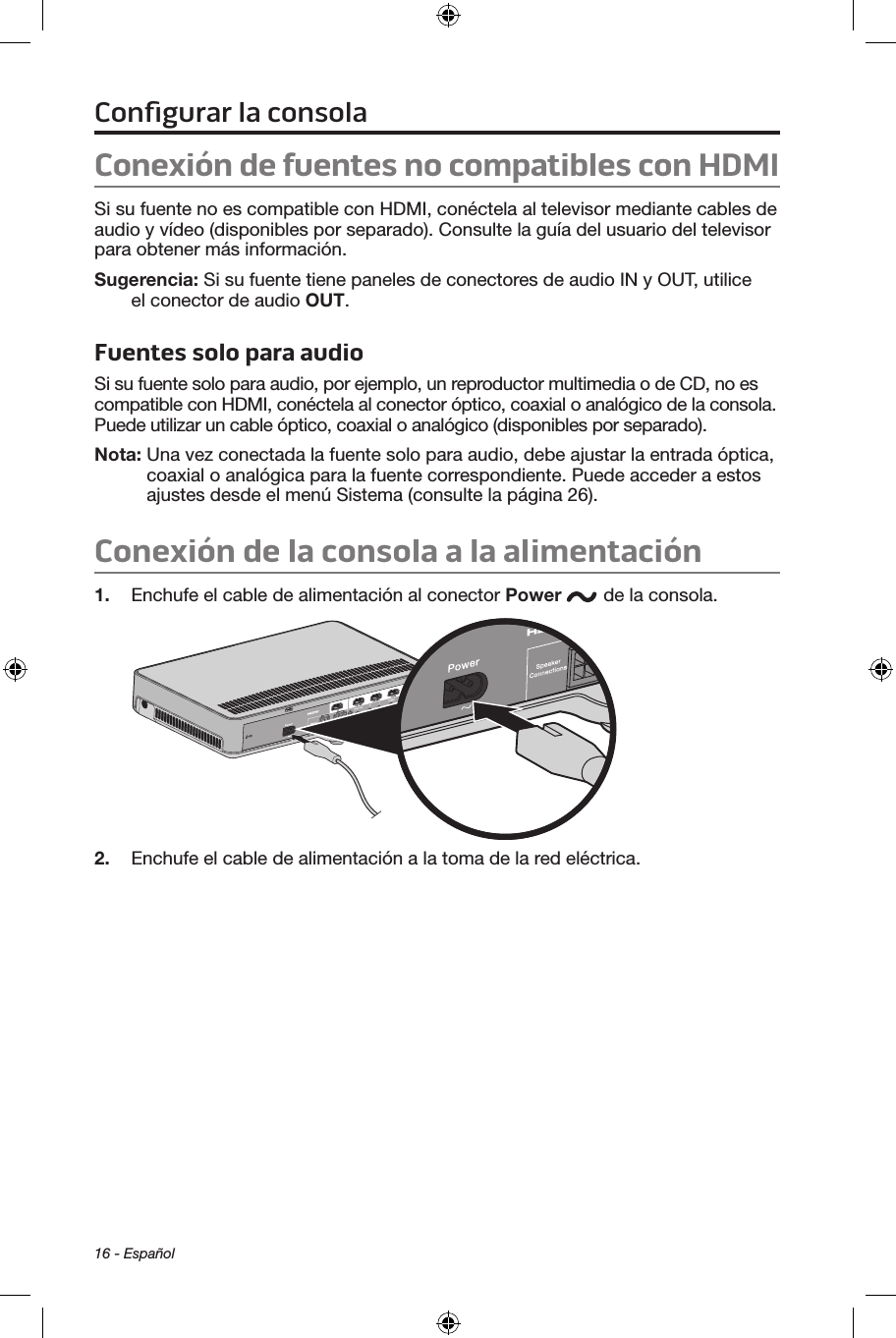 16 - EspañolConexión de fuentes no compatibles con HDMISi su fuente no es compatible con HDMI, conéctela al televisor mediante cables de audio y vídeo (disponibles por separado). Consulte la guía del usuario del televisor para obtener más información. Sugerencia: Si su fuente tiene paneles de conectores de audio IN y OUT, utilice el conector de audio OUT.Fuentes solo para audioSi su fuente solo para audio, por ejemplo, un reproductor multimedia o de CD, no es compatible con HDMI, conéctela al conector óptico, coaxial o analógico de la consola. Puede utilizar un cable óptico, coaxial o analógico (disponibles por separado).Nota:   Una vez conectada la fuente solo para audio, debe ajustar la entrada óptica, coaxial o analógica para la fuente correspondiente. Puede acceder a estos ajustes desde el menú Sistema (consulte la página 26).Conexión de la consola a la alimentación1.  Enchufe el cable de alimentación al conector Power  de la consola.2.  Enchufe el cable de alimentación a la toma de la red eléctrica. Conﬁgurar la consola
