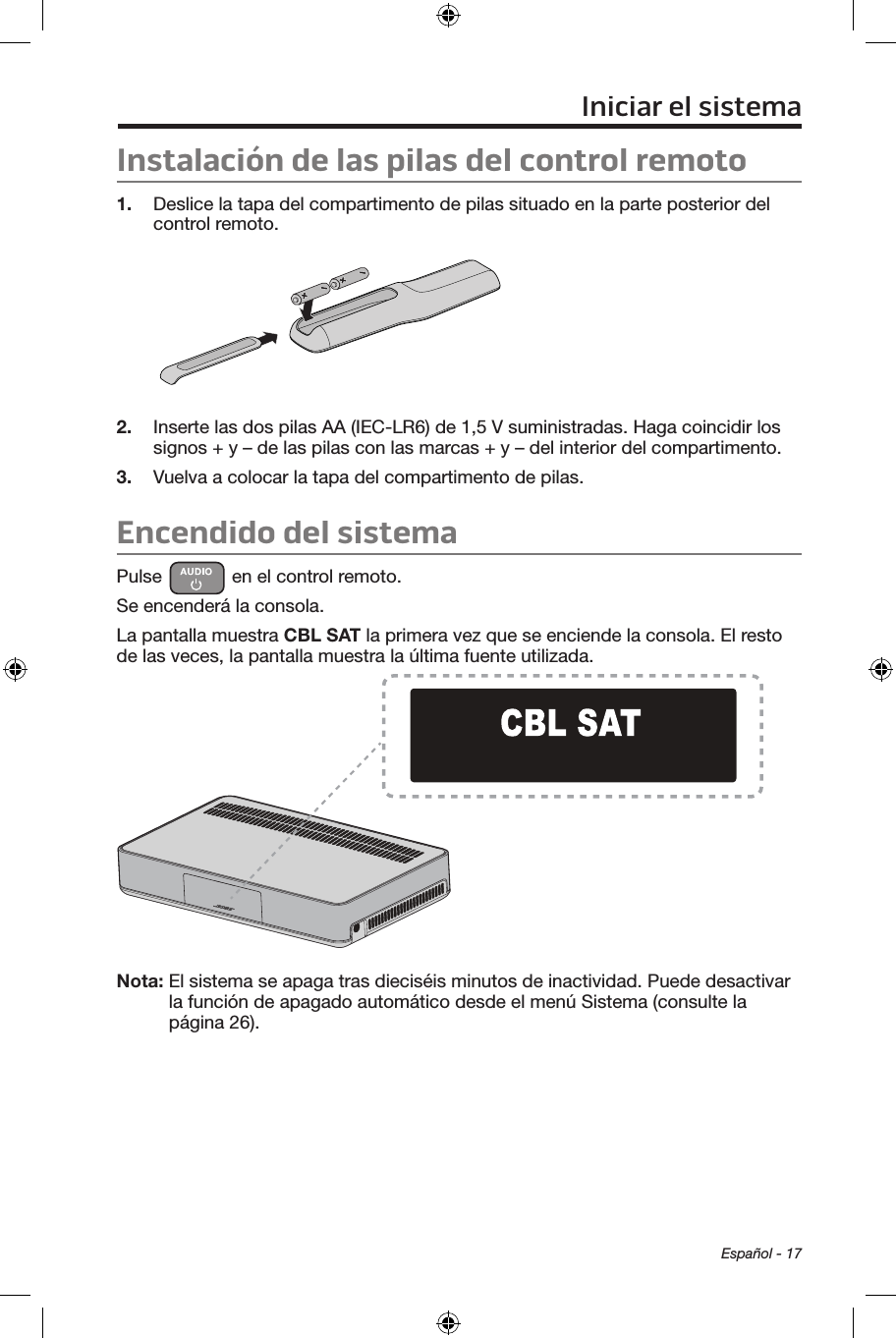  Español - 17Instalación de las pilas del control remoto1.  Deslice la tapa del compartimento de pilas situado en la parte posterior del control remoto.2.  Inserte las dos pilas AA (IEC-LR6) de 1,5 V suministradas. Haga coincidir los signos + y – de las pilas con las marcas + y – del interior del compartimento.3.  Vuelva a colocar la tapa del compartimento de pilas.Encendido del sistemaPulse   en el control remoto. Se encenderá la consola.La pantalla muestra CBL SAT la primera vez que se enciende la consola. El resto de las veces, la pantalla muestra la última fuente utilizada.Nota:  El sistema se apaga tras dieciséis minutos de inactividad. Puede desactivar la función de apagado automático desde el menú Sistema (consulte la página 26).Iniciar el sistema