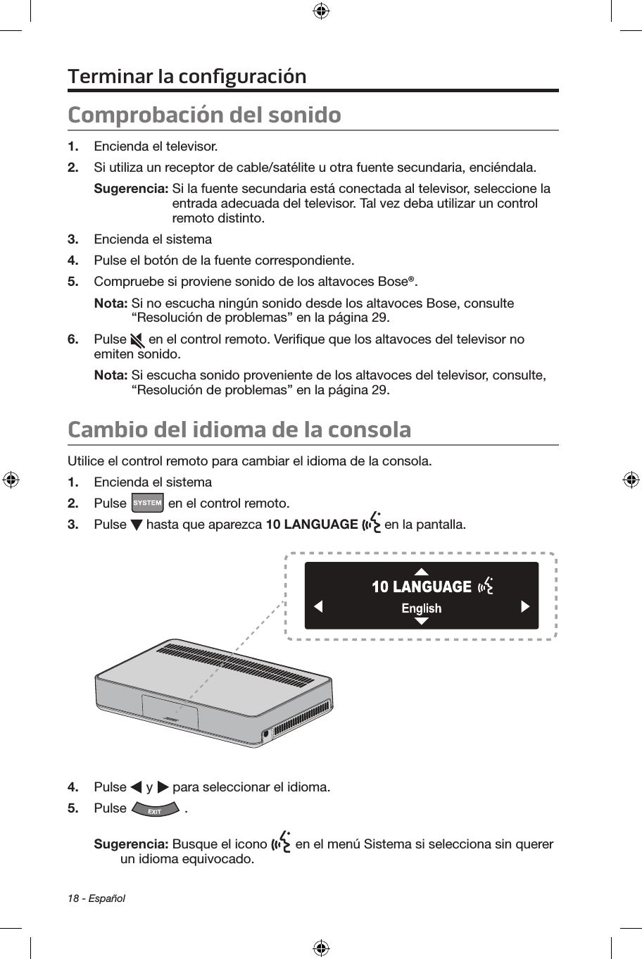 18 - EspañolTerminar la conﬁguraciónComprobación del sonido1.  Encienda el televisor.2.  Si utiliza un receptor de cable/satélite u otra fuente secundaria, enciéndala.Sugerencia:  Si la fuente secundaria está conectada al televisor, seleccione la entrada adecuada del televisor. Tal vez deba utilizar un control remoto distinto.3.  Encienda el sistema4.  Pulse el botón de la fuente correspondiente. 5.  Compruebe si proviene sonido de los altavoces Bose®.Nota:  Si no escucha ningún sonido desde los altavoces Bose, consulte “Resolución de problemas” en la página 29.6.  Pulse   en el control remoto. Veriﬁque que los altavoces del televisor no emiten sonido.Nota:  Si escucha sonido proveniente de los altavoces del televisor, consulte, “Resolución de problemas” en la página 29.Cambio del idioma de la consolaUtilice el control remoto para cambiar el idioma de la consola.1.  Encienda el sistema2.  Pulse   en el control remoto.3.  Pulse   hasta que aparezca 10 LANGUAGE   en la pantalla.4.  Pulse   y   para seleccionar el idioma. 5.  Pulse  . Sugerencia: Busque el icono   en el menú Sistema si selecciona sin querer un idioma equivocado.