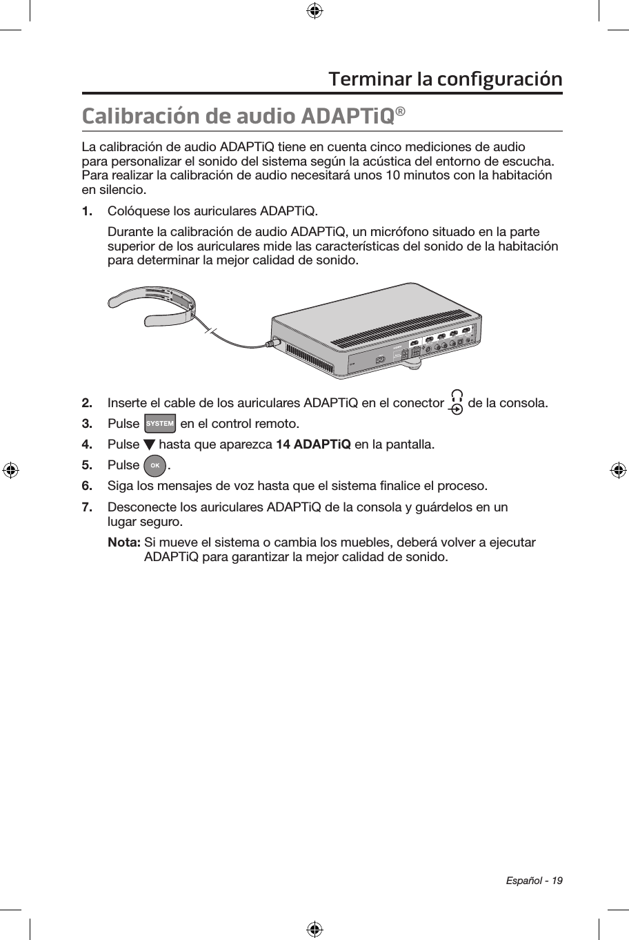 Español - 19Calibración de audio ADAPTiQ® La calibración de audio ADAPTiQ tiene en cuenta cinco mediciones de audio para personalizar el sonido del sistema según la acústica del entorno de escucha. Para realizar la calibración de audio necesitará unos 10 minutos con la habitación en silencio. 1.  Colóquese los auriculares ADAPTiQ. Durante la calibración de audio ADAPTiQ, un micrófono situado en la parte superior de los auriculares mide las características del sonido de la habitación para determinar la mejor calidad de sonido.2.  Inserte el cable de los auriculares ADAPTiQ en el conector   de la consola.3.  Pulse   en el control remoto. 4.  Pulse   hasta que aparezca 14 ADAPTiQ en la pantalla.5.  Pulse  . 6.  Siga los mensajes de voz hasta que el sistema ﬁnalice el proceso.7.  Desconecte los auriculares ADAPTiQ de la consola y guárdelos en un lugar seguro. Nota:  Si mueve el sistema o cambia los muebles, deberá volver a ejecutar ADAPTiQ para garantizar la mejor calidad de sonido.Terminar la conﬁguración