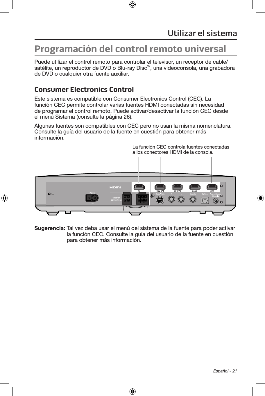 Español - 21Utilizar el sistemaProgramación del control remoto universalPuede utilizar el control remoto para controlar el televisor, un receptor de cable/satélite, un reproductor de DVD o Blu-ray Disc™, una videoconsola, una grabadora de DVD o cualquier otra fuente auxiliar.Consumer Electronics ControlEste sistema es compatible con Consumer Electronics Control (CEC). La función CEC permite controlar varias fuentes HDMI conectadas sin necesidad de programar el control remoto. Puede activar/desactivar la función CEC desde el menú Sistema (consulte la página 26).Algunas fuentes son compatibles con CEC pero no usan la misma nomenclatura. Consulte la guía del usuario de la fuente en cuestión para obtener más información.La función CEC controla fuentes conectadas a los conectores HDMI de la consola.Sugerencia:  Tal vez deba usar el menú del sistema de la fuente para poder activar la función CEC. Consulte la guía del usuario de la fuente en cuestión para obtener más información.