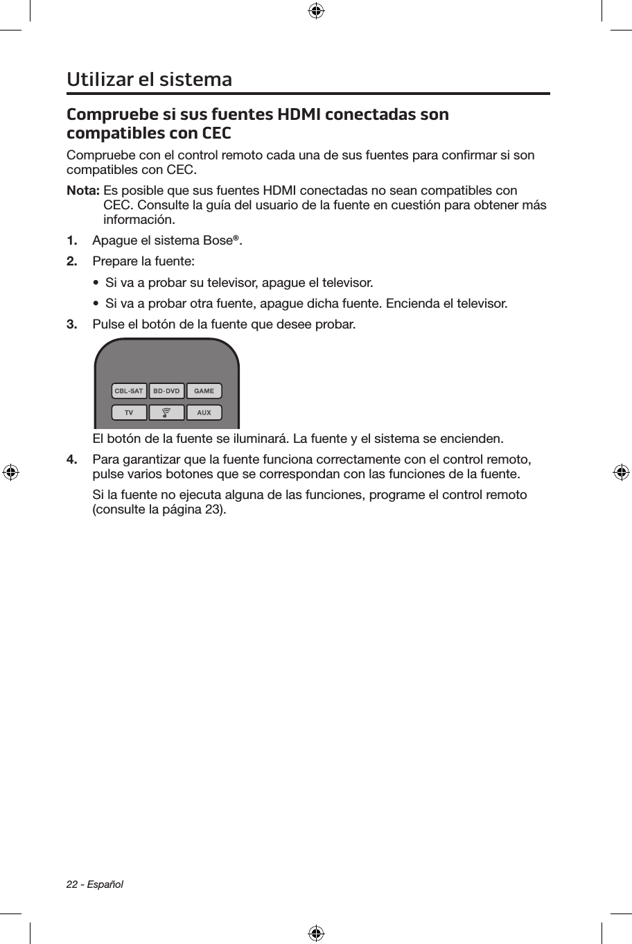 22 - EspañolCompruebe si sus fuentes HDMI conectadas son compatibles con CECCompruebe con el control remoto cada una de sus fuentes para conﬁrmar si son compatibles con CEC. Nota:  Es posible que sus fuentes HDMI conectadas no sean compatibles con CEC. Consulte la guía del usuario de la fuente en cuestión para obtener más información.1.  Apague el sistema Bose®.2.  Prepare la fuente:•  Si va a probar su televisor, apague el televisor.•  Si va a probar otra fuente, apague dicha fuente. Encienda el televisor. 3.  Pulse el botón de la fuente que desee probar.El botón de la fuente se iluminará. La fuente y el sistema se encienden.4.  Para garantizar que la fuente funciona correctamente con el control remoto, pulse varios botones que se correspondan con las funciones de la fuente.Si la fuente no ejecuta alguna de las funciones, programe el control remoto (consulte la página 23).Utilizar el sistema