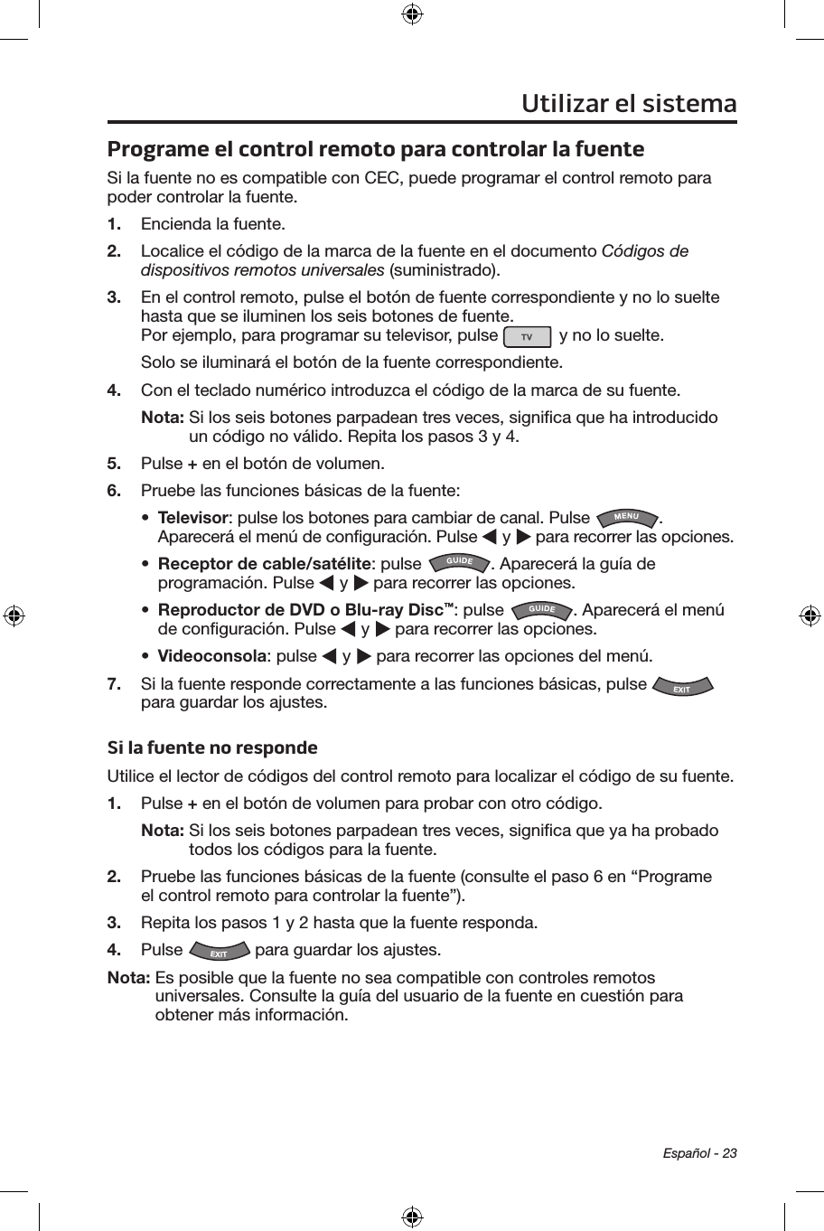 Español - 23Programe el control remoto para controlar la fuenteSi la fuente no es compatible con CEC, puede programar el control remoto para poder controlar la fuente.1.  Encienda la fuente.2.  Localice el código de la marca de la fuente en el documento Códigos de dispositivos remotos universales (suministrado).3.  En el control remoto, pulse el botón de fuente correspondiente y no lo suelte hasta que se iluminen los seis botones de fuente.  Por ejemplo, para programar su televisor, pulse   y no lo suelte.Solo se iluminará el botón de la fuente correspondiente. 4.  Con el teclado numérico introduzca el código de la marca de su fuente.Nota:  Si los seis botones parpadean tres veces, signiﬁca que ha introducido un código no válido. Repita los pasos 3 y 4.5.  Pulse + en el botón de volumen.6.  Pruebe las funciones básicas de la fuente:•  Televisor: pulse los botones para cambiar de canal. Pulse  . Aparecerá el menú de conﬁguración. Pulse   y   para recorrer las opciones.•  Receptor de cable/satélite: pulse  . Aparecerá la guía de programación. Pulse   y   para recorrer las opciones.•  Reproductor de DVD o Blu-ray Disc™: pulse  . Aparecerá el menú de conﬁguración. Pulse   y   para recorrer las opciones.•  Videoconsola: pulse   y   para recorrer las opciones del menú.7.  Si la fuente responde correctamente a las funciones básicas, pulse   para guardar los ajustes.Si la fuente no respondeUtilice el lector de códigos del control remoto para localizar el código de su fuente.1.  Pulse + en el botón de volumen para probar con otro código.Nota:  Si los seis botones parpadean tres veces, signiﬁca que ya ha probado todos los códigos para la fuente.2.  Pruebe las funciones básicas de la fuente (consulte el paso 6 en “Programe el control remoto para controlar la fuente”).3.  Repita los pasos 1 y 2 hasta que la fuente responda. 4.  Pulse   para guardar los ajustes.Nota:  Es posible que la fuente no sea compatible con controles remotos universales. Consulte la guía del usuario de la fuente en cuestión para obtener más información. Utilizar el sistema