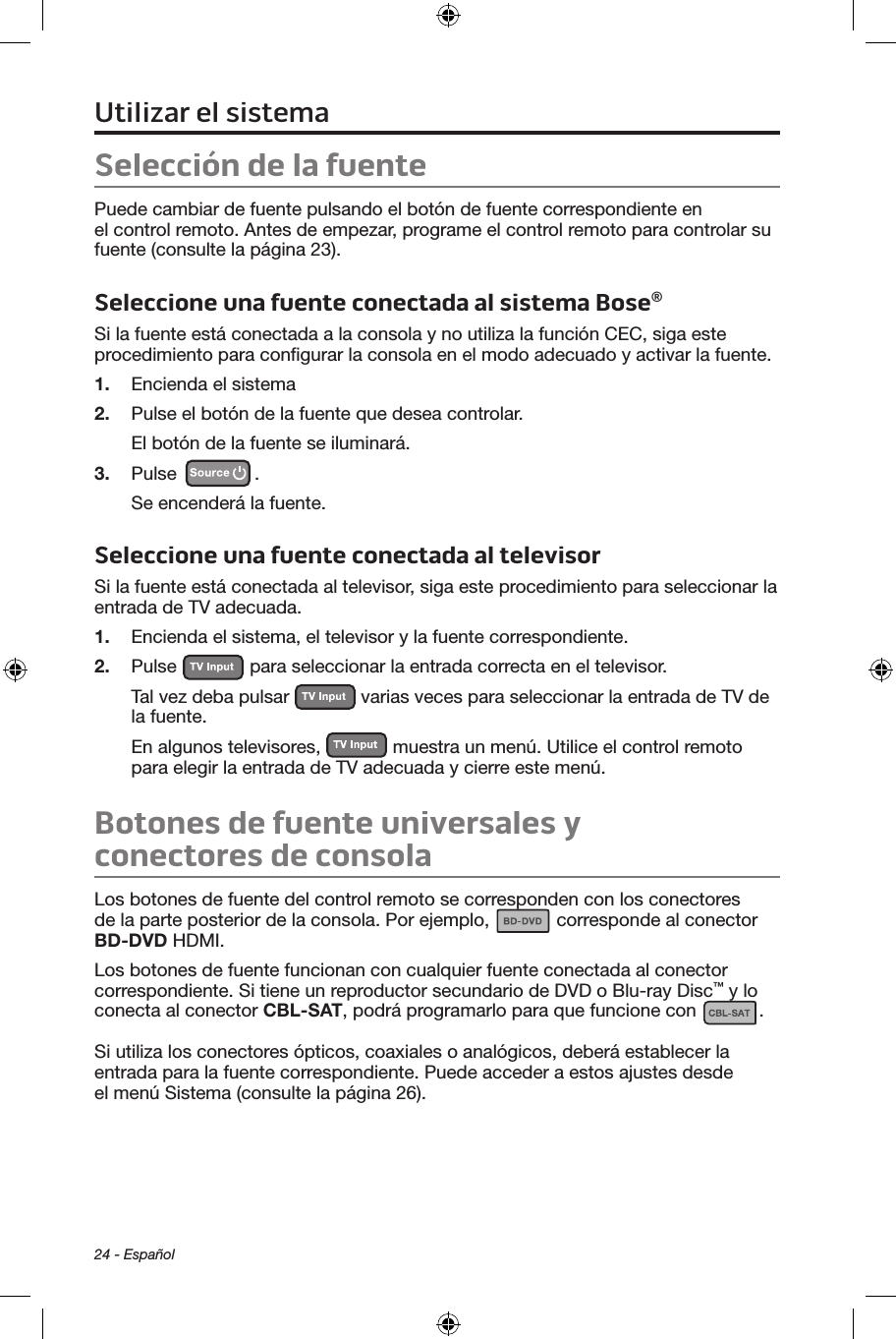 24 - EspañolSelección de la fuentePuede cambiar de fuente pulsando el botón de fuente correspondiente en el control remoto. Antes de empezar, programe el control remoto para controlar su fuente (consulte la página 23).Seleccione una fuente conectada al sistema Bose®Si la fuente está conectada a la consola y no utiliza la función CEC, siga este procedimiento para conﬁgurar la consola en el modo adecuado y activar la fuente.1.  Encienda el sistema2.  Pulse el botón de la fuente que desea controlar.El botón de la fuente se iluminará.3.  Pulse  . Se encenderá la fuente.Seleccione una fuente conectada al televisorSi la fuente está conectada al televisor, siga este procedimiento para seleccionar la entrada de TV adecuada.1.  Encienda el sistema, el televisor y la fuente correspondiente.2.  Pulse   para seleccionar la entrada correcta en el televisor. Tal vez deba pulsar   varias veces para seleccionar la entrada de TV de la fuente.En algunos televisores,   muestra un menú. Utilice el control remoto para elegir la entrada de TV adecuada y cierre este menú.Botones de fuente universales y conectores de consolaLos botones de fuente del control remoto se corresponden con los conectores de la parte posterior de la consola. Por ejemplo,   corresponde al conector BD-DVD HDMI.Los botones de fuente funcionan con cualquier fuente conectada al conector correspondiente. Si tiene un reproductor secundario de DVD o Blu-ray Disc™ y lo conecta al conector CBL-SAT, podrá programarlo para que funcione con  . Si utiliza los conectores ópticos, coaxiales o analógicos, deberá establecer la entrada para la fuente correspondiente. Puede acceder a estos ajustes desde el menú Sistema (consulte la página 26).Utilizar el sistema