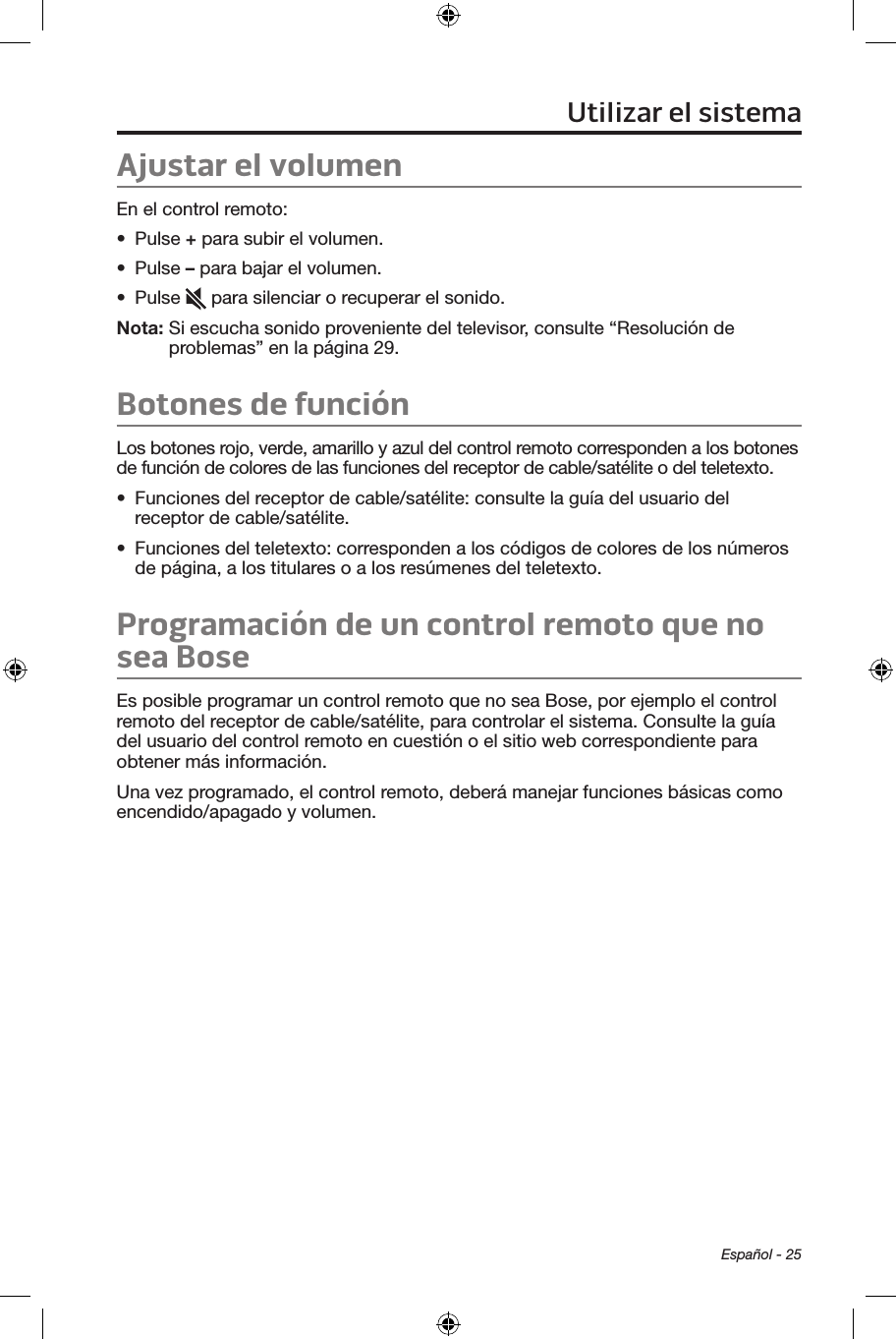 Español - 25Ajustar el volumenEn el control remoto:•  Pulse + para subir el volumen.•  Pulse – para bajar el volumen.•  Pulse   para silenciar o recuperar el sonido.Nota:  Si escucha sonido proveniente del televisor, consulte “Resolución de problemas” en la página 29.Botones de funciónLos botones rojo, verde, amarillo y azul del control remoto corresponden a los botones de función de colores de las funciones del receptor de cable/satélite o del teletexto. •  Funciones del receptor de cable/satélite: consulte la guía del usuario del receptor de cable/satélite. •  Funciones del teletexto: corresponden a los códigos de colores de los números de página, a los titulares o a los resúmenes del teletexto. Programación de un control remoto que no sea BoseEs posible programar un control remoto que no sea Bose, por ejemplo el control remoto del receptor de cable/satélite, para controlar el sistema. Consulte la guía del usuario del control remoto en cuestión o el sitio web correspondiente para obtener más información. Una vez programado, el control remoto, deberá manejar funciones básicas como encendido/apagado y volumen.Utilizar el sistema