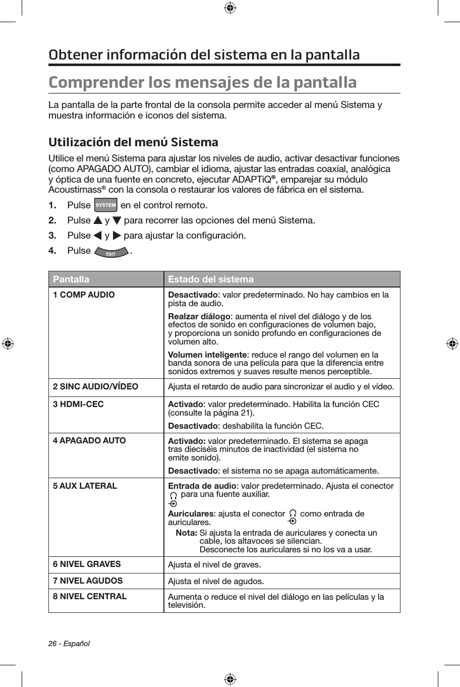 26 - EspañolObtener información del sistema en la pantallaComprender los mensajes de la pantallaLa pantalla de la parte frontal de la consola permite acceder al menú Sistema y muestra información e iconos del sistema.Utilización del menú SistemaUtilice el menú Sistema para ajustar los niveles de audio, activar desactivar funciones (como APAGADO AUTO), cambiar el idioma, ajustar las entradas coaxial, analógica y óptica de una fuente en concreto, ejecutar ADAPTiQ®, emparejar su módulo Acoustimass® con la consola o restaurar los valores de fábrica en el sistema.1.  Pulse   en el control remoto.2.  Pulse   y   para recorrer las opciones del menú Sistema.3.  Pulse   y   para ajustar la conﬁguración.4.  Pulse  . Pantalla Estado del sistema1 COMP AUDIO Desactivado: valor predeterminado. No hay cambios en la pista de audio.Realzar diálogo: aumenta el nivel del diálogo y de los efectos de sonido en conﬁguraciones de volumen bajo, y proporciona un sonido profundo en conﬁguraciones de volumen alto.Volumen inteligente: reduce el rango del volumen en la banda sonora de una película para que la diferencia entre sonidos extremos y suaves resulte menos perceptible.2 SINC AUDIO/VÍDEO Ajusta el retardo de audio para sincronizar el audio y el vídeo.3 HDMI-CEC Activado: valor predeterminado. Habilita la función CEC (consulte la página 21).Desactivado: deshabilita la función CEC.4 APAGADO AUTO Activado: valor predeterminado. El sistema se apaga tras dieciséis minutos de inactividad (el sistema no emite sonido).Desactivado: el sistema no se apaga automáticamente.5 AUX LATERAL Entrada de audio: valor predeterminado. Ajusta el conector  para una fuente auxiliar.Auriculares: ajusta el conector   como entrada de auriculares.Nota:  Si ajusta la entrada de auriculares y conecta un cable, los altavoces se silencian.  Desconecte los auriculares si no los va a usar.6 NIVEL GRAVES Ajusta el nivel de graves.7 NIVEL AGUDOS Ajusta el nivel de agudos.8 NIVEL CENTRAL Aumenta o reduce el nivel del diálogo en las películas y la televisión.