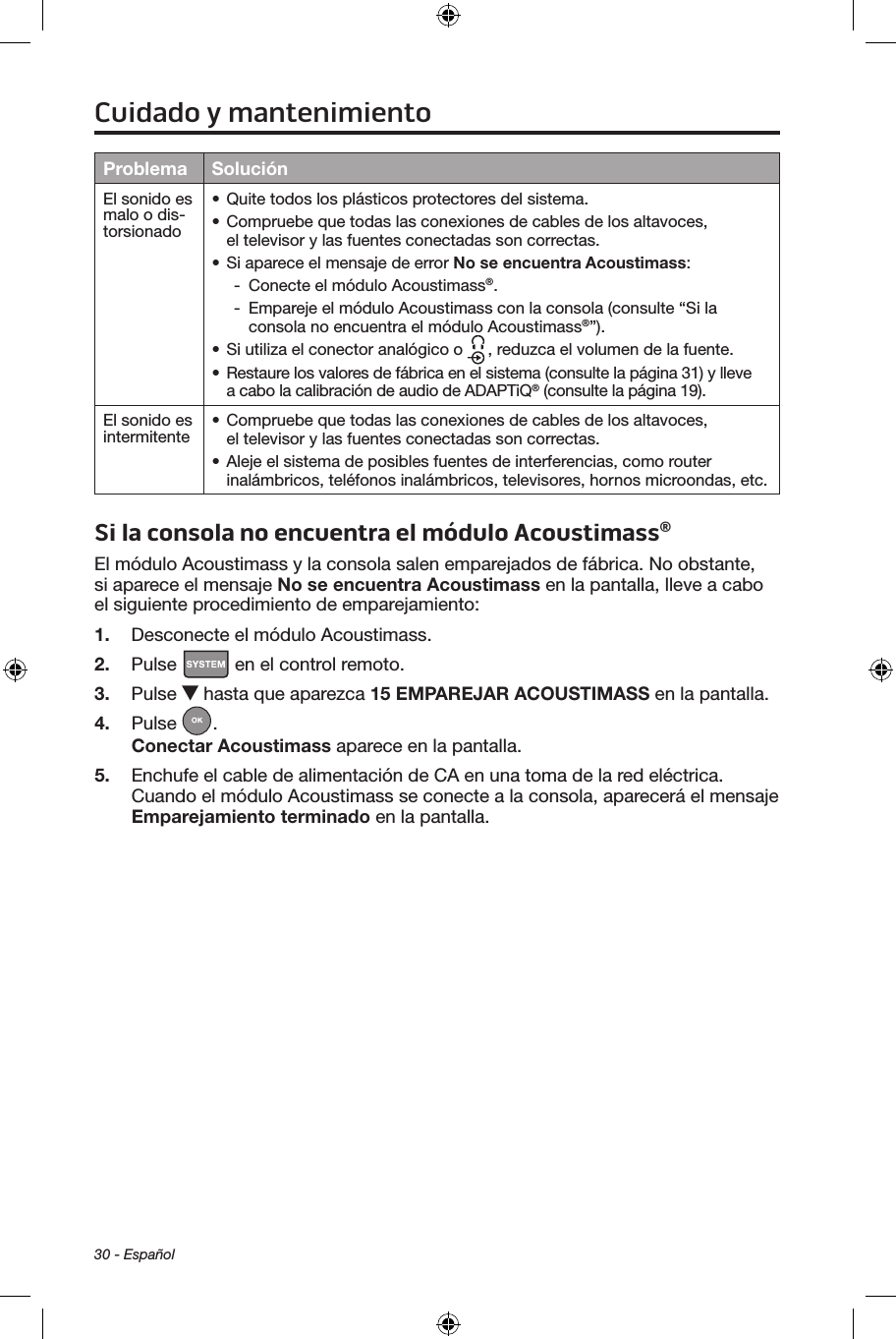 30 - EspañolProblema SoluciónEl sonido es malo o dis-torsionado• Quite todos los plásticos protectores del sistema.• Compruebe que todas las conexiones de cables de los altavoces, el televisor y las fuentes conectadas son correctas.• Si aparece el mensaje de error No se encuentra Acoustimass: - Conecte el módulo Acoustimass®. - Empareje el módulo Acoustimass con la consola (consulte “Si la consola no encuentra el módulo Acoustimass®”).• Si utiliza el conector analógico o  , reduzca el volumen de la fuente.• Restaure los valores de fábrica en el sistema (consulte la página 31) y lleve a cabo la calibración de audio de ADAPTiQ® (consulte la página 19).El sonido es intermitente • Compruebe que todas las conexiones de cables de los altavoces, el televisor y las fuentes conectadas son correctas.• Aleje el sistema de posibles fuentes de interferencias, como router inalámbricos, teléfonos inalámbricos, televisores, hornos microondas, etc. Si la consola no encuentra el módulo Acoustimass®El módulo Acoustimass y la consola salen emparejados de fábrica. No obstante, si aparece el mensaje No se encuentra Acoustimass en la pantalla, lleve a cabo el siguiente procedimiento de emparejamiento:1.  Desconecte el módulo Acoustimass.2.  Pulse   en el control remoto.3.  Pulse   hasta que aparezca 15 EMPAREJAR ACOUSTIMASS en la pantalla.4.  Pulse  . Conectar Acoustimass aparece en la pantalla. 5.  Enchufe el cable de alimentación de CA en una toma de la red eléctrica. Cuando el módulo Acoustimass se conecte a la consola, aparecerá el mensaje Emparejamiento terminado en la pantalla.Cuidado y mantenimiento