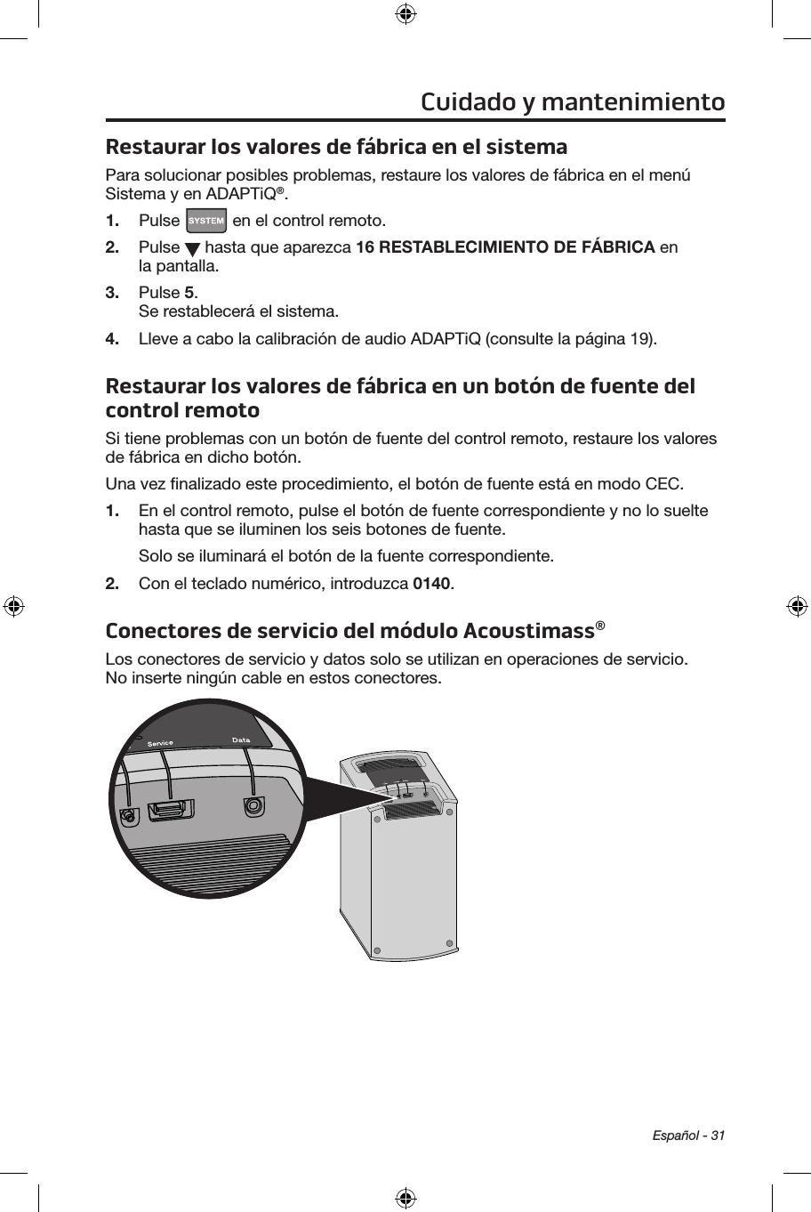 Español - 31Restaurar los valores de fábrica en el sistemaPara solucionar posibles problemas, restaure los valores de fábrica en el menú Sistema y en ADAPTiQ®.1.  Pulse   en el control remoto.2.  Pulse   hasta que aparezca 16 RESTABLECIMIENTO DE FÁBRICA en la pantalla.3.  Pulse 5. Se restablecerá el sistema. 4.  Lleve a cabo la calibración de audio ADAPTiQ (consulte la página 19).Restaurar los valores de fábrica en un botón de fuente del control remotoSi tiene problemas con un botón de fuente del control remoto, restaure los valores de fábrica en dicho botón.Una vez ﬁnalizado este procedimiento, el botón de fuente está en modo CEC.1.  En el control remoto, pulse el botón de fuente correspondiente y no lo suelte hasta que se iluminen los seis botones de fuente.Solo se iluminará el botón de la fuente correspondiente.2.  Con el teclado numérico, introduzca 0140.Conectores de servicio del módulo Acoustimass®Los conectores de servicio y datos solo se utilizan en operaciones de servicio. No inserte ningún cable en estos conectores.Cuidado y mantenimiento