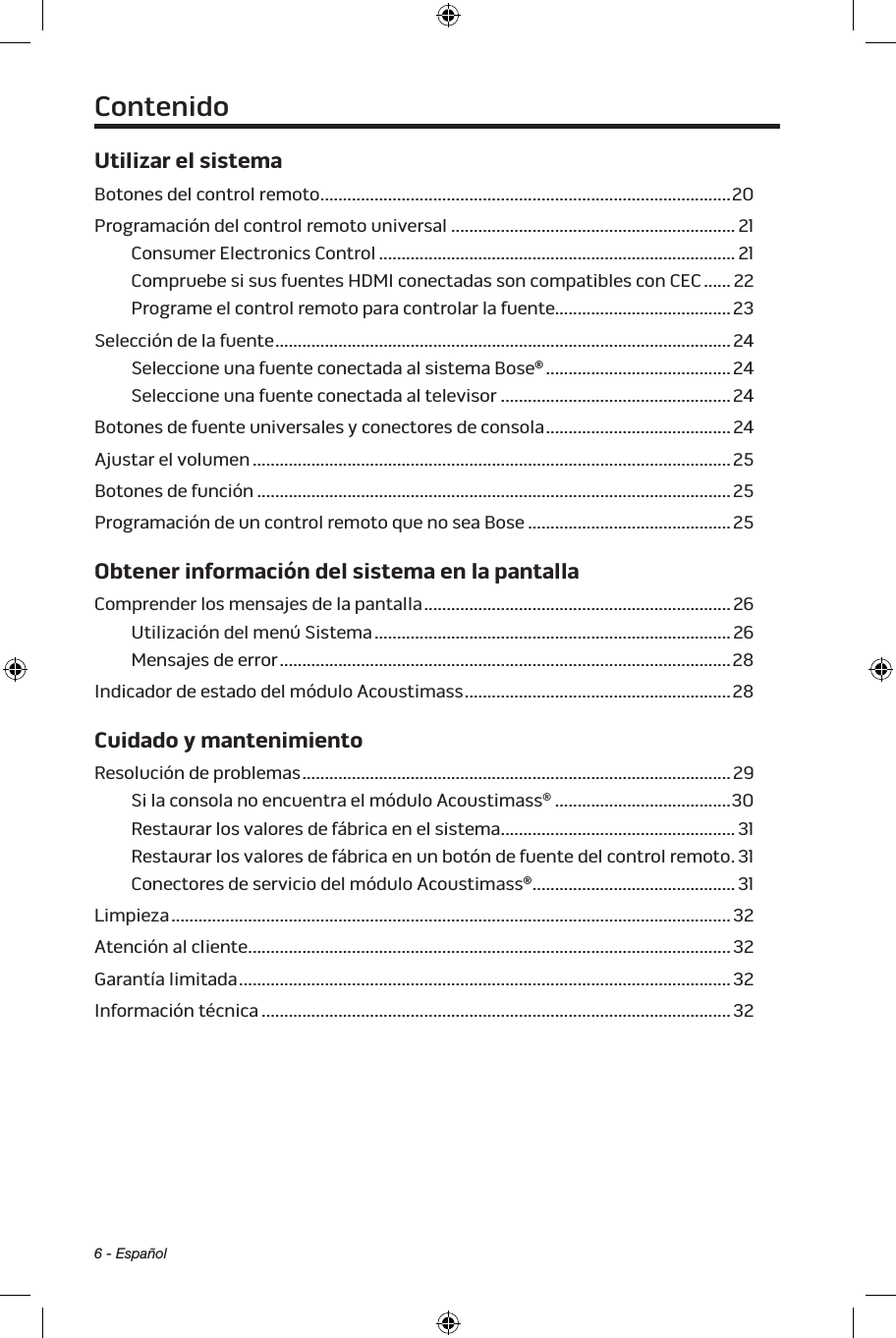 6 - EspañolUtilizar el sistemaBotones del control remoto ...........................................................................................20Programación del control remoto universal ............................................................... 21Consumer Electronics Control ............................................................................... 21Compruebe si sus fuentes HDMI conectadas son compatibles con CEC ...... 22Programe el control remoto para controlar la fuente.......................................23Selección de la fuente .....................................................................................................24Seleccione una fuente conectada al sistema Bose® ......................................... 24Seleccione una fuente conectada al televisor ...................................................24Botones de fuente universales y conectores de consola .........................................24Ajustar el volumen .......................................................................................................... 25Botones de función .........................................................................................................25Programación de un control remoto que no sea Bose .............................................25Obtener información del sistema en la pantallaComprender los mensajes de la pantalla ....................................................................26Utilización del menú Sistema ...............................................................................26Mensajes de error .................................................................................................... 28Indicador de estado del módulo Acoustimass ........................................................... 28Cuidado y mantenimientoResolución de problemas ...............................................................................................29Si la consola no encuentra el módulo Acoustimass® .......................................30Restaurar los valores de fábrica en el sistema ....................................................31Restaurar los valores de fábrica en un botón de fuente del control remoto .31Conectores de servicio del módulo Acoustimass® ............................................. 31Limpieza ............................................................................................................................ 32Atención al cliente ...........................................................................................................32Garantía limitada .............................................................................................................32Información técnica ........................................................................................................32Contenido