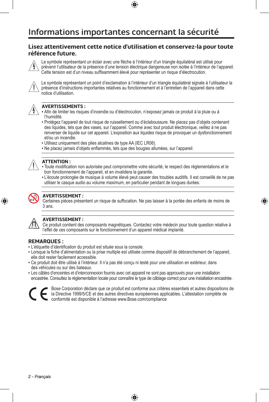 2 - FrançaisInformations importantes concernant la sécuritéLisez attentivement cette notice d’utilisation et conservez-la pour toute référence future. Lesymbolereprésentantunéclairavecuneècheàl’intérieurd’untriangleéquilatéralestutilisépourprévenirl’utilisateurdelaprésenced’unetensionélectriquedangereusenonisoléeàl’intérieurdel’appareil.Cettetensionestd’unniveausufsammentélevépourreprésenterunrisqued’électrocution.Lesymbolereprésentantunpointd’exclamationàl’intérieurd’untriangleéquilatéralsignaleàl’utilisateurlaprésenced’instructionsimportantesrelativesaufonctionnementetàl’entretiendel’appareildanscettenoticed’utilisation.AVERTISSEMENTS:• Andelimiterlesrisquesd’incendieoud’électrocution,n’exposezjamaisceproduitàlapluieouàl’humidité.• Protégezl’appareildetoutrisquederuissellementoud’éclaboussure.Neplacezpasd’objetscontenantdesliquides,telsquedesvases,surl’appareil.Commeavectoutproduitélectronique,veillezànepasrenverserdeliquidesurcetappareil.L’expositionauxliquidesrisquedeprovoquerundysfonctionnementet/ouunincendie.• UtilisezuniquementdespilesalcalinesdetypeAA(IECLR06).• Neplacezjamaisd’objetsenammés,telsquedesbougiesallumées,surl’appareil.ATTENTION:• Toutemodicationnonautoriséepeutcompromettrevotresécurité,lerespectdesréglementationsetlebonfonctionnementdel’appareil,eteninvalideralagarantie.• L’écouteprolongéedemusiqueàvolumeélevépeutcauserdestroublesauditifs.Ilestconseillédenepasutiliserlecasqueaudioauvolumemaximum,enparticulierpendantdelonguesdurées.AVERTISSEMENT:Certainespiècesprésententunrisquedesuffocation.Nepaslaisseràlaportéedesenfantsdemoinsde3ans.AVERTISSEMENT:Ceproduitcontientdescomposantsmagnétiques.Contactezvotremédecinpourtoutequestionrelativeàl’effetdecescomposantssurlefonctionnementd’unappareilmédicalimplanté.REMARQUES :• L’étiquetted’identicationduproduitestsituéesouslaconsole.• Lorsquelached’alimentationoulaprisemultipleestutiliséecommedispositifdedébranchementdel’appareil,elledoitresterfacilementaccessible.• Ceproduitdoitêtreutiliséàl’intérieur.Iln’apasétéconçunitestépouruneutilisationenextérieur,dansdesvéhiculesousurdesbateaux.•  Les câbles d’enceintes et d’interconnexion fournis avec cet appareil ne sont pas approuvés pour une installation encastrée.Consultezlaréglementationlocalepourconnaîtreletypedecâblagecorrectpouruneinstallationencastrée.BoseCorporationdéclarequeceproduitestconformeauxcritèresessentielsetautresdispositionsdelaDirective1999/5/CEetdesautresdirectiveseuropéennesapplicables.L’attestationcomplètedeconformitéestdisponibleàl’adressewww.Bose.com/compliance