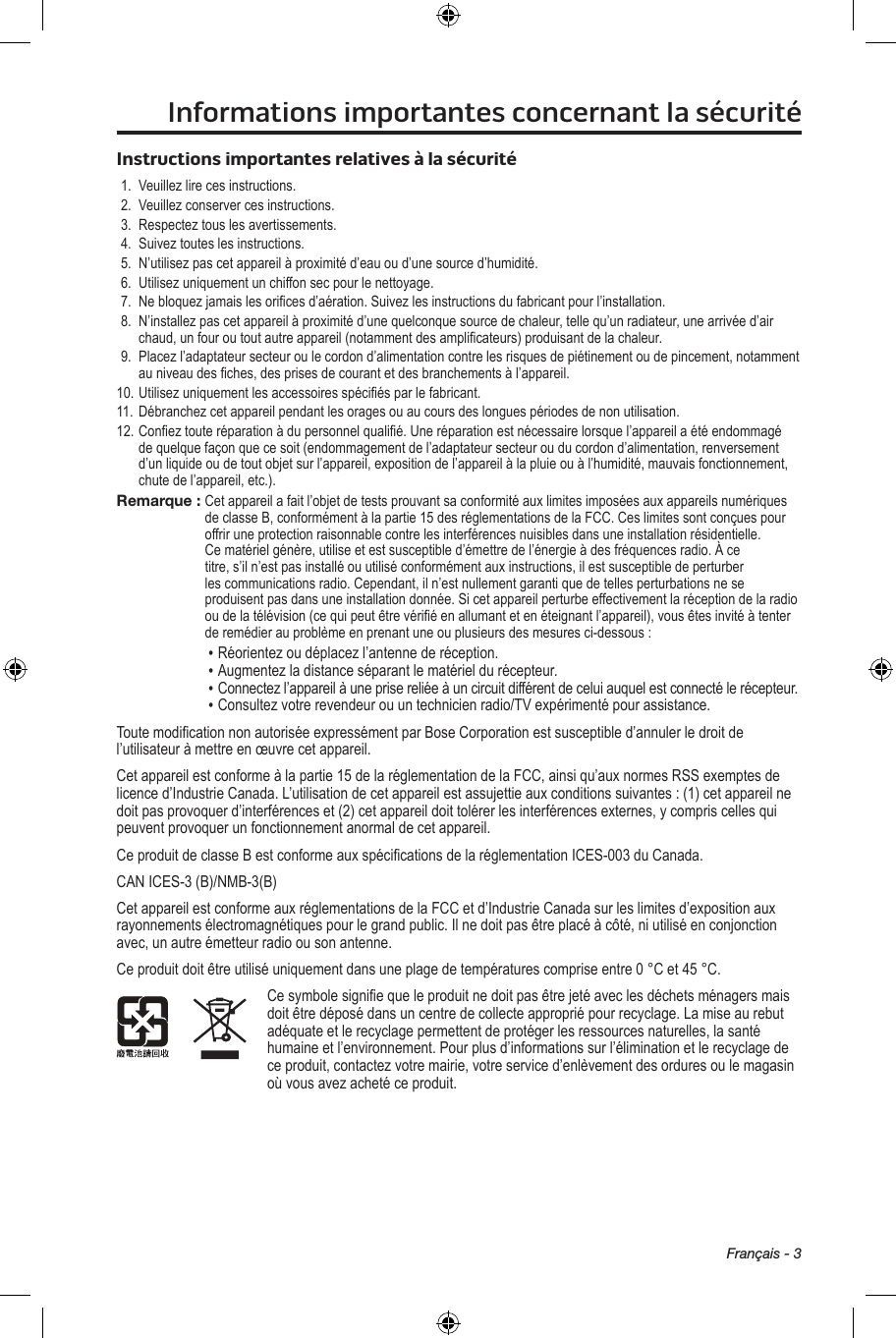 Français - 3Informations importantes concernant la sécuritéInstructions importantes relatives à la sécurité1. Veuillezlirecesinstructions.2. Veuillezconservercesinstructions.3. Respecteztouslesavertissements.4. Suiveztouteslesinstructions.5. N’utilisezpascetappareilàproximitéd’eauoud’unesourced’humidité.6. Utilisezuniquementunchiffonsecpourlenettoyage.7. Nebloquezjamaislesoricesd’aération.Suivezlesinstructionsdufabricantpourl’installation.8. N’installezpascetappareilàproximitéd’unequelconquesourcedechaleur,tellequ’unradiateur,unearrivéed’airchaud,unfouroutoutautreappareil(notammentdesamplicateurs)produisantdelachaleur.9. Placezl’adaptateursecteuroulecordond’alimentationcontrelesrisquesdepiétinementoudepincement,notammentauniveaudesches,desprisesdecourantetdesbranchementsàl’appareil.10.Utilisezuniquementlesaccessoiresspéciésparlefabricant.11. Débranchezcetappareilpendantlesoragesouaucoursdeslonguespériodesdenonutilisation.12.Coneztouteréparationàdupersonnelqualié.Uneréparationestnécessairelorsquel’appareilaétéendommagédequelquefaçonquecesoit(endommagementdel’adaptateursecteurouducordond’alimentation,renversementd’unliquideoudetoutobjetsurl’appareil,expositiondel’appareilàlapluieouàl’humidité,mauvaisfonctionnement,chutedel’appareil,etc.).Remarque : Cetappareilafaitl’objetdetestsprouvantsaconformitéauxlimitesimposéesauxappareilsnumériquesdeclasseB,conformémentàlapartie15desréglementationsdelaFCC.Ceslimitessontconçuespouroffriruneprotectionraisonnablecontrelesinterférencesnuisiblesdansuneinstallationrésidentielle.Cematérielgénère,utiliseetestsusceptibled’émettredel’énergieàdesfréquencesradio.Àcetitre,s’iln’estpasinstalléouutiliséconformémentauxinstructions,ilestsusceptibledeperturberlescommunicationsradio.Cependant,iln’estnullementgarantiquedetellesperturbationsneseproduisentpasdansuneinstallationdonnée.Sicetappareilperturbeeffectivementlaréceptiondelaradiooudelatélévision(cequipeutêtrevériéenallumantetenéteignantl’appareil),vousêtesinvitéàtenterderemédierauproblèmeenprenantuneouplusieursdesmesuresci-dessous:• Réorientezoudéplacezl’antennederéception.• Augmentezladistanceséparantlematérieldurécepteur.• Connectezl’appareilàuneprisereliéeàuncircuitdifférentdeceluiauquelestconnectélerécepteur.• Consultezvotrerevendeurouuntechnicienradio/TVexpérimentépourassistance.ToutemodicationnonautoriséeexpressémentparBoseCorporationestsusceptibled’annulerledroitdel’utilisateuràmettreenœuvrecetappareil.Cetappareilestconformeàlapartie15delaréglementationdelaFCC,ainsiqu’auxnormesRSSexemptesdelicenced’IndustrieCanada.L’utilisationdecetappareilestassujettieauxconditionssuivantes:(1)cetappareilnedoitpasprovoquerd’interférenceset(2)cetappareildoittolérerlesinterférencesexternes,ycompriscellesquipeuventprovoquerunfonctionnementanormaldecetappareil.CeproduitdeclasseBestconformeauxspécicationsdelaréglementationICES-003duCanada.CANICES-3(B)/NMB-3(B)CetappareilestconformeauxréglementationsdelaFCCetd’IndustrieCanadasurleslimitesd’expositionauxrayonnementsélectromagnétiquespourlegrandpublic.Ilnedoitpasêtreplacéàcôté,niutiliséenconjonctionavec,unautreémetteurradioousonantenne.Ceproduitdoitêtreutiliséuniquementdansuneplagedetempératurescompriseentre0°Cet45°C.Cesymbolesigniequeleproduitnedoitpasêtrejetéaveclesdéchetsménagersmaisdoitêtredéposédansuncentredecollecteappropriépourrecyclage.Lamiseaurebutadéquateetlerecyclagepermettentdeprotégerlesressourcesnaturelles,lasantéhumaineetl’environnement.Pourplusd’informationssurl’éliminationetlerecyclagedeceproduit,contactezvotremairie,votreserviced’enlèvementdesorduresoulemagasinoùvousavezachetéceproduit.