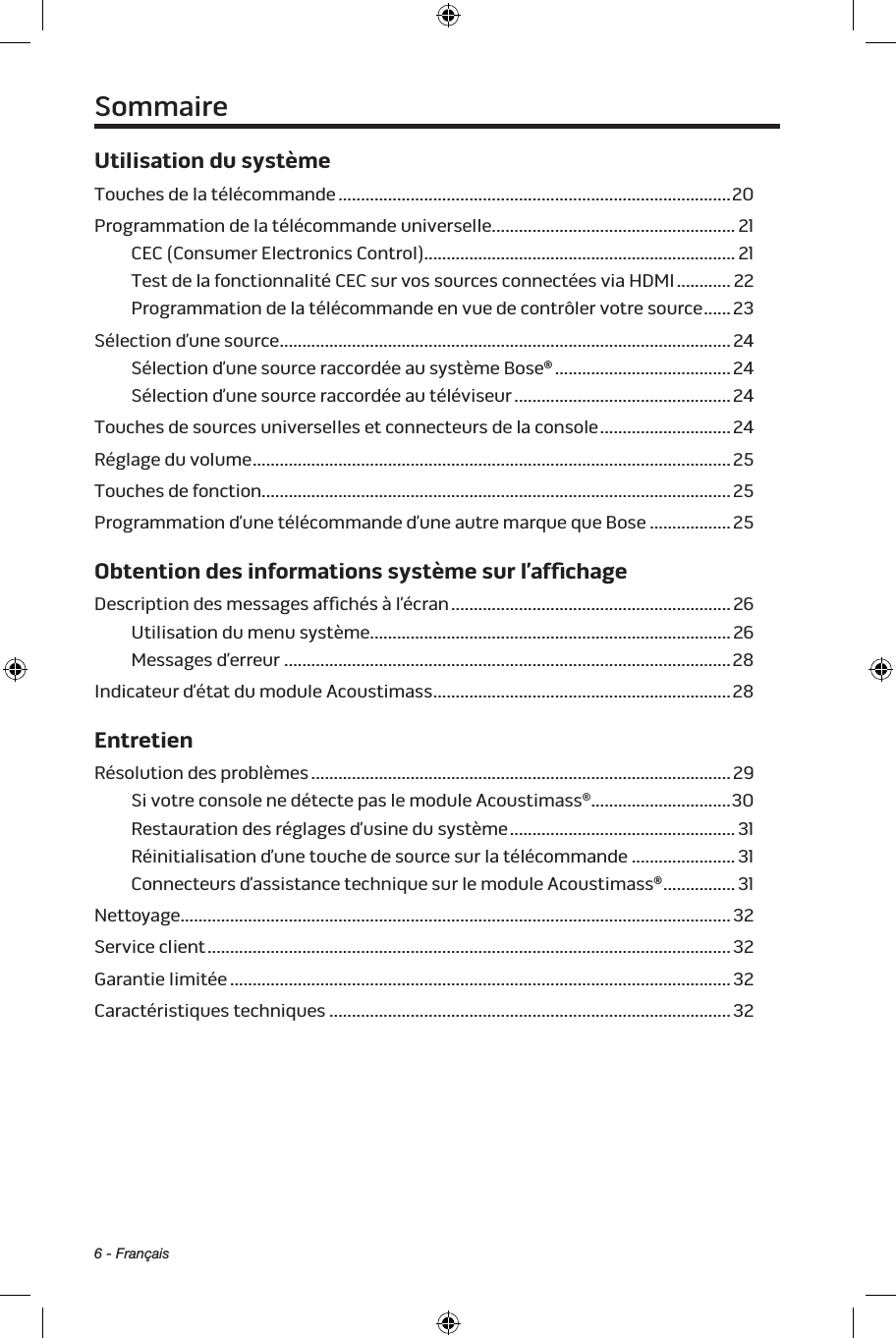 6 - FrançaisUtilisation du systèmeTouches de la télécommande .......................................................................................20Programmation de la télécommande universelle ...................................................... 21CEC (Consumer Electronics Control) ..................................................................... 21Test de la fonctionnalité CEC sur vos sources connectées viaHDMI ............ 22Programmation de la télécommande en vue de contrôler votre source ......23Sélection d’une source ....................................................................................................24Sélection d’une source raccordée au système Bose® ....................................... 24Sélection d’une source raccordée au téléviseur ................................................ 24Touches de sources universelles et connecteurs de la console .............................24Réglage du volume ..........................................................................................................25Touches de fonction........................................................................................................25Programmation d’une télécommande d’une autre marque que Bose ..................25Obtention des informations système sur l’afﬁchageDescription des messages afﬁchés à l’écran .............................................................. 26Utilisation du menu système ................................................................................26Messages d’erreur ...................................................................................................28Indicateur d’état du module Acoustimass ..................................................................28EntretienRésolution des problèmes ............................................................................................. 29Si votre console ne détecte pas le module Acoustimass® ...............................30Restauration des réglages d’usine du système ..................................................31Réinitialisation d’une touche de source sur la télécommande ....................... 31Connecteurs d’assistance technique sur le module Acoustimass® ................31Nettoyage ..........................................................................................................................32Service client .................................................................................................................... 32Garantie limitée ............................................................................................................... 32Caractéristiques techniques .........................................................................................32Sommaire