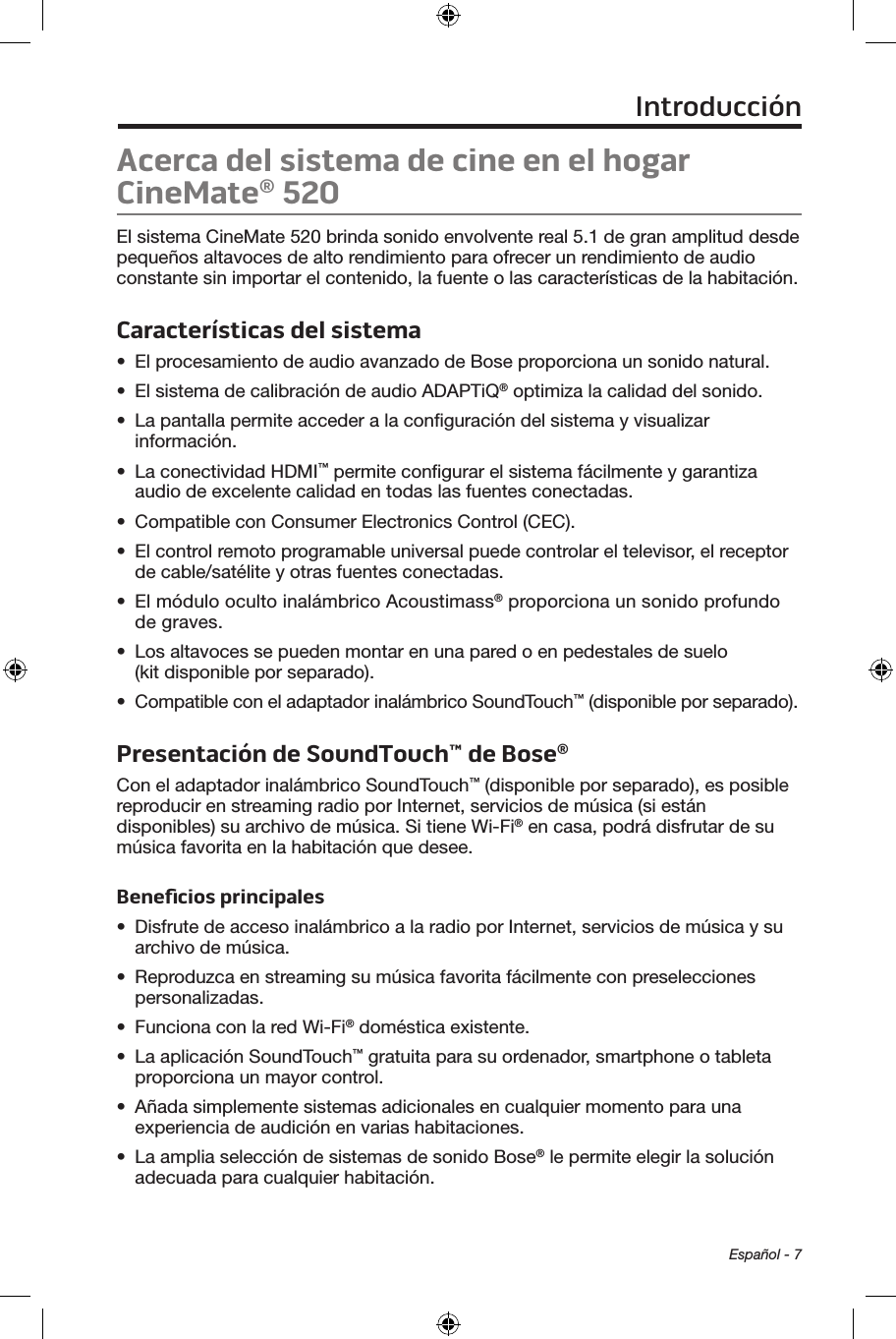  Español - 7Acerca del sistema de cine en el hogar CineMate® 520El sistema CineMate 520 brinda sonido envolvente real 5.1 de gran amplitud desde pequeños altavoces de alto rendimiento para ofrecer un rendimiento de audio constante sin importar el contenido, la fuente o las características de la habitación.Características del sistema•  El procesamiento de audio avanzado de Bose proporciona un sonido natural.•  El sistema de calibración de audio ADAPTiQ® optimiza la calidad del sonido.•  La pantalla permite acceder a la conﬁguración del sistema y visualizar información.•  La conectividad HDMI™ permite conﬁgurar el sistema fácilmente y garantiza audio de excelente calidad en todas las fuentes conectadas.•  Compatible con Consumer Electronics Control (CEC).•  El control remoto programable universal puede controlar el televisor, el receptor de cable/satélite y otras fuentes conectadas.•  El módulo oculto inalámbrico Acoustimass® proporciona un sonido profundo de graves.•  Los altavoces se pueden montar en una pared o en pedestales de suelo (kit disponible por separado).•  Compatible con el adaptador inalámbrico SoundTouch™ (disponible por separado).Presentación de SoundTouch™ de Bose® Con el adaptador inalámbrico SoundTouch™ (disponible por separado), es posible reproducir en streaming radio por Internet, servicios de música (si están disponibles) su archivo de música. Si tiene Wi-Fi® en casa, podrá disfrutar de su música favorita en la habitación que desee.Beneﬁcios principales•  Disfrute de acceso inalámbrico a la radio por Internet, servicios de música y su archivo de música.•  Reproduzca en streaming su música favorita fácilmente con preselecciones personalizadas.•  Funciona con la red Wi-Fi® doméstica existente.•  La aplicación SoundTouch™ gratuita para su ordenador, smartphone o tableta proporciona un mayor control.•  Añada simplemente sistemas adicionales en cualquier momento para una experiencia de audición en varias habitaciones. •  La amplia selección de sistemas de sonido Bose® le permite elegir la solución adecuada para cualquier habitación.Introducción