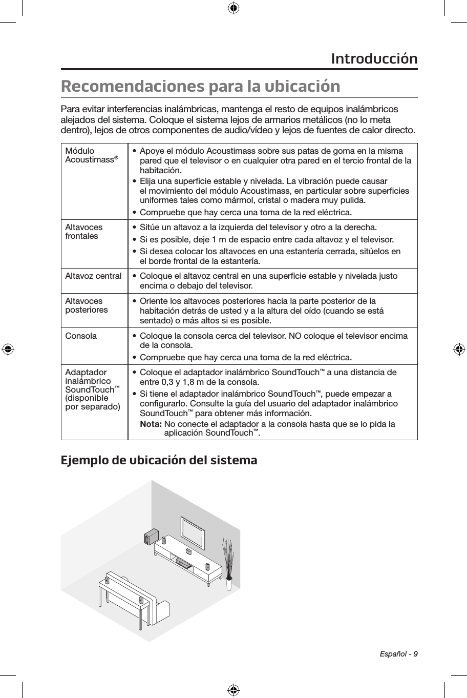 Español - 9Recomendaciones para la ubicación Para evitar interferencias inalámbricas, mantenga el resto de equipos inalámbricos alejados del sistema. Coloque el sistema lejos de armarios metálicos (no lo meta dentro), lejos de otros componentes de audio/vídeo y lejos de fuentes de calor directo. Módulo Acoustimass®• Apoye el módulo Acoustimass sobre sus patas de goma en la misma pared que el televisor o en cualquier otra pared en el tercio frontal de la habitación.• Elija una superﬁcie estable y nivelada. La vibración puede causar el movimiento del módulo Acoustimass, en particular sobre superﬁcies uniformes tales como mármol, cristal o madera muy pulida.• Compruebe que hay cerca una toma de la red eléctrica.Altavoces frontales • Sitúe un altavoz a la izquierda del televisor y otro a la derecha.• Si es posible, deje 1 m de espacio entre cada altavoz y el televisor.• Si desea colocar los altavoces en una estantería cerrada, sitúelos en el borde frontal de la estantería.Altavoz central • Coloque el altavoz central en una superﬁcie estable y nivelada justo encima o debajo del televisor.Altavoces posteriores • Oriente los altavoces posteriores hacia la parte posterior de la habitación detrás de usted y a la altura del oído (cuando se está sentado) o más altos si es posible.Consola • Coloque la consola cerca del televisor. NO coloque el televisor encima de la consola.• Compruebe que hay cerca una toma de la red eléctrica.Adaptador inalámbrico SoundTouch™ (disponible por separado)• Coloque el adaptador inalámbrico SoundTouch™ a una distancia de entre 0,3 y 1,8 m de la consola.• Si tiene el adaptador inalámbrico SoundTouch™, puede empezar a conﬁgurarlo. Consulte la guía del usuario del adaptador inalámbrico SoundTouch™ para obtener más información.Nota:  No conecte el adaptador a la consola hasta que se lo pida la aplicación SoundTouch™.Ejemplo de ubicación del sistema Introducción