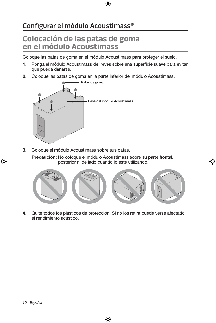 10 - EspañolColocación de las patas de goma  en el módulo Acoustimass Coloque las patas de goma en el módulo Acoustimass para proteger el suelo.1.  Ponga el módulo Acoustimass del revés sobre una superﬁcie suave para evitar que pueda dañarse.2.  Coloque las patas de goma en la parte inferior del módulo Acoustimass.Base del módulo AcoustimassPatas de goma  3.  Coloque el módulo Acoustimass sobre sus patas.Precaución:  No coloque el módulo Acoustimass sobre su parte frontal, posterior ni de lado cuando lo esté utilizando.4.  Quite todos los plásticos de protección. Si no los retira puede verse afectado el rendimiento acústico.Conﬁgurar el módulo Acoustimass®