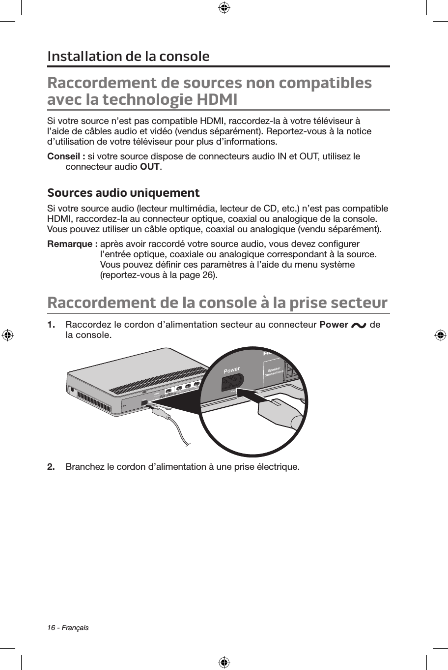 16 - FrançaisRaccordement de sources non compatibles avec la technologie HDMISi votre source n’est pas compatible HDMI, raccordez‑la à votre téléviseur à l’aide de câbles audio et vidéo (vendus séparément). Reportez‑vous à la notice d’utilisation de votre téléviseur pour plus d’informations. Conseil : si votre source dispose de connecteurs audio IN et OUT, utilisez le connecteur audio OUT.Sources audio uniquementSi votre source audio (lecteur multimédia, lecteur de CD, etc.) n’est pas compatible HDMI, raccordez‑la au connecteur optique, coaxial ou analogique de la console. Vous pouvez utiliser un câble optique, coaxial ou analogique (vendu séparément).Remarque :   après avoir raccordé votre source audio, vous devez conﬁgurer l’entrée optique, coaxiale ou analogique correspondant à la source. Vous pouvez déﬁnir ces paramètres à l’aide du menu système (reportez‑vous à la page 26).Raccordement de la console à la prise secteur1.  Raccordez le cordon d’alimentation secteur au connecteur Power  de la console.2.  Branchez le cordon d’alimentation à une prise électrique. Installation de la console