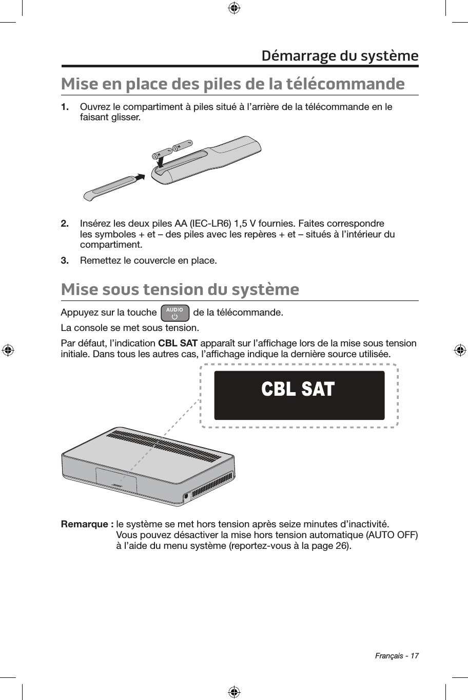  Français - 17Mise en place des piles de la télécommande1.  Ouvrez le compartiment à piles situé à l’arrière de la télécommande en le faisant glisser.2.  Insérez les deux piles AA (IEC‑LR6) 1,5 V fournies. Faites correspondre les symboles + et – des piles avec les repères + et – situés à l’intérieur du compartiment.3.  Remettez le couvercle en place.Mise sous tension du systèmeAppuyez sur la touche   de la télécommande. La console se met sous tension.Par défaut, l’indication CBL SAT apparaît sur l’afﬁchage lors de la mise sous tension initiale. Dans tous les autres cas, l’afﬁchage indique la dernière source utilisée.Remarque :  le système se met hors tension après seize minutes d’inactivité. Vous pouvez désactiver la mise hors tension automatique (AUTO OFF) à l’aide du menu système (reportez‑vous à la page 26).Démarrage du système