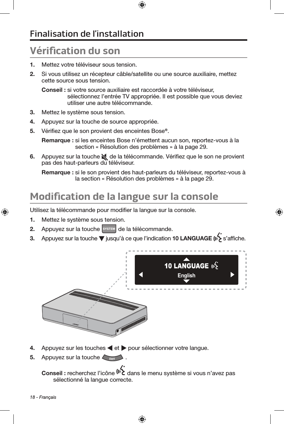 18 - FrançaisFinalisation de l’installationVériﬁcation du son1.  Mettez votre téléviseur sous tension.2.  Si vous utilisez un récepteur câble/satellite ou une source auxiliaire, mettez cette source sous tension.Conseil :  si votre source auxiliaire est raccordée à votre téléviseur, sélectionnez l’entrée TV appropriée. Il est possible que vous deviez utiliser une autre télécommande.3.  Mettez le système sous tension.4.  Appuyez sur la touche de source appropriée. 5.  Vériﬁez que le son provient des enceintes Bose®.Remarque :  si les enceintes Bose n’émettent aucun son, reportez‑vous à la section « Résolution des problèmes » à la page 29.6.  Appuyez sur la touche   de la télécommande. Vériﬁez que le son ne provient pas des haut‑parleurs du téléviseur.Remarque :  si le son provient des haut‑parleurs du téléviseur, reportez‑vous à la section « Résolution des problèmes » à la page 29.Modiﬁcation de la langue sur la consoleUtilisez la télécommande pour modiﬁer la langue sur la console.1.  Mettez le système sous tension.2.  Appuyez sur la touche   de la télécommande.3.  Appuyez sur la touche   jusqu’à ce que l’indication 10 LANGUAGE   s’afﬁche.4.  Appuyez sur les touches   et   pour sélectionner votre langue. 5.  Appuyez sur la touche  .Conseil : recherchez l’icône   dans le menu système si vous n’avez pas sélectionné la langue correcte.