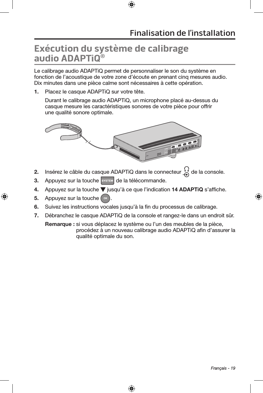 Français - 19Exécution du système de calibrage audioADAPTiQ® Le calibrage audio ADAPTiQ permet de personnaliser le son du système en fonction de l’acoustique de votre zone d’écoute en prenant cinq mesures audio. Dix minutes dans une pièce calme sont nécessaires à cette opération. 1.  Placez le casque ADAPTiQ sur votre tête. Durant le calibrage audio ADAPTiQ, un microphone placé au‑dessus du casque mesure les caractéristiques sonores de votre pièce pour offrir une qualité sonore optimale.2.  Insérez le câble du casque ADAPTiQ dans le connecteur   de la console.3.  Appuyez sur la touche   de la télécommande. 4.  Appuyez sur la touche   jusqu’à ce que l’indication 14 ADAPTiQ s’afﬁche.5.  Appuyez sur la touche  . 6.  Suivez les instructions vocales jusqu’à la ﬁn du processus de calibrage.7.  Débranchez le casque ADAPTiQ de la console et rangez‑le dans un endroit sûr. Remarque :  si vous déplacez le système ou l’un des meubles de la pièce, procédez à un nouveau calibrage audio ADAPTiQ aﬁn d’assurer la qualité optimale du son.Finalisation de l’installation