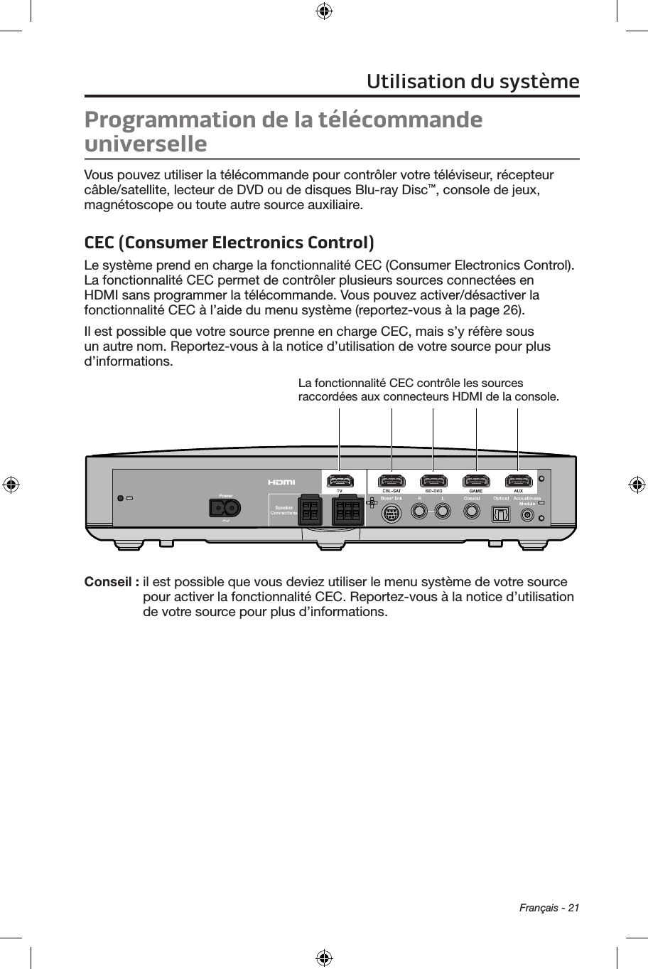 Français - 21Utilisation du systèmeProgrammation de la télécommande universelleVous pouvez utiliser la télécommande pour contrôler votre téléviseur, récepteur câble/satellite, lecteur de DVD ou de disques Blu‑ray Disc™, console de jeux, magnétoscope ou toute autre source auxiliaire.CEC (Consumer Electronics Control)Le système prend en charge la fonctionnalité CEC (Consumer Electronics Control). La fonctionnalité CEC permet de contrôler plusieurs sources connectées en HDMI sans programmer la télécommande. Vous pouvez activer/désactiver la fonctionnalité CEC à l’aide du menu système (reportez‑vous à la page 26).Il est possible que votre source prenne en charge CEC, mais s’y réfère sous un autre nom. Reportez‑vous à la notice d’utilisation de votre source pour plus d’informations.La fonctionnalité CEC contrôle les sources raccordées aux connecteurs HDMI de la console.Conseil :  il est possible que vous deviez utiliser le menu système de votre source pour activer la fonctionnalité CEC. Reportez‑vous à la notice d’utilisation de votre source pour plus d’informations.