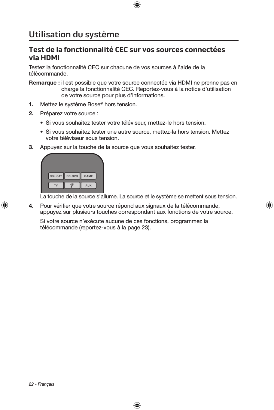 22 - FrançaisTest de la fonctionnalité CEC sur vos sources connectées viaHDMITestez la fonctionnalité CEC sur chacune de vos sources à l’aide de la télécommande. Remarque :  il est possible que votre source connectée via HDMI ne prenne pas en charge la fonctionnalité CEC. Reportez‑vous à la notice d’utilisation de votre source pour plus d’informations.1.  Mettez le système Bose® hors tension.2.  Préparez votre source :•  Si vous souhaitez tester votre téléviseur, mettez‑le hors tension.•  Si vous souhaitez tester une autre source, mettez‑la hors tension. Mettez votre téléviseur sous tension. 3.  Appuyez sur la touche de la source que vous souhaitez tester.La touche de la source s’allume. La source et le système se mettent sous tension.4.  Pour vériﬁer que votre source répond aux signaux de la télécommande, appuyez sur plusieurs touches correspondant aux fonctions de votre source.Si votre source n’exécute aucune de ces fonctions, programmez la télécommande (reportez‑vous à la page 23).Utilisation du système