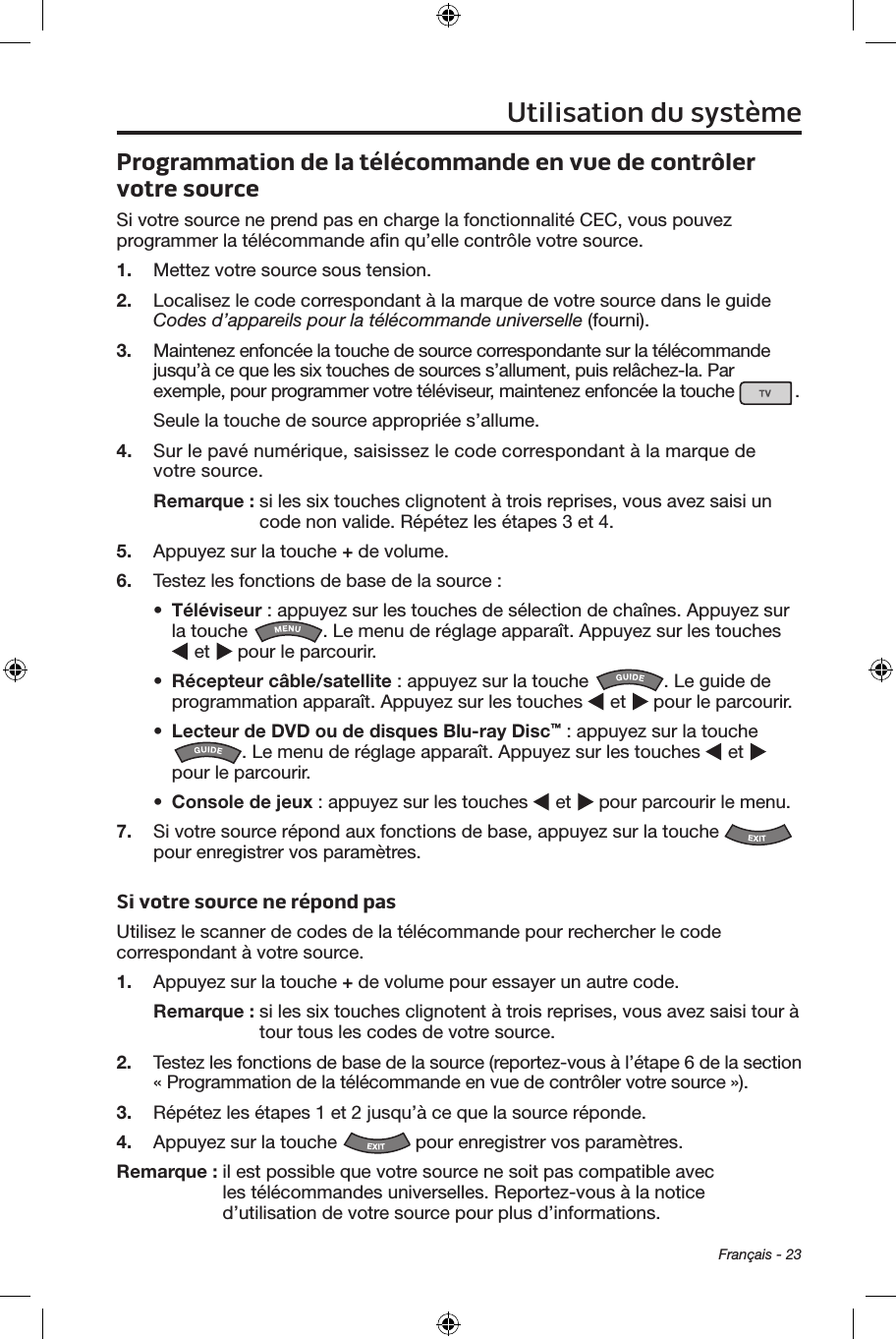 Français - 23Programmation de la télécommande en vue de contrôler votre sourceSi votre source ne prend pas en charge la fonctionnalité CEC, vous pouvez programmer la télécommande aﬁn qu’elle contrôle votre source.1.  Mettez votre source sous tension.2.  Localisez le code correspondant à la marque de votre source dans le guide Codes d’appareils pour la télécommande universelle (fourni).3.  Maintenez enfoncée la touche de source correspondante sur la télécommande jusqu’à ce que les six touches de sources s’allument, puis relâchez‑la. Par exemple, pour programmer votre téléviseur, maintenez enfoncée la touche  .Seule la touche de source appropriée s’allume. 4.  Sur le pavé numérique, saisissez le code correspondant à la marque de votre source.Remarque :  si les six touches clignotent à trois reprises, vous avez saisi un code non valide. Répétez les étapes 3 et 4.5.  Appuyez sur la touche + de volume.6.  Testez les fonctions de base de la source :•  Téléviseur : appuyez sur les touches de sélection de chaînes. Appuyez sur la touche  . Le menu de réglage apparaît. Appuyez sur les touches  et   pour le parcourir.•  Récepteur câble/satellite : appuyez sur la touche  . Le guide de programmation apparaît. Appuyez sur les touches   et   pour le parcourir.•  Lecteur de DVD ou de disques Blu-ray Disc™ : appuyez sur la touche . Le menu de réglage apparaît. Appuyez sur les touches   et   pour le parcourir.•  Console de jeux : appuyez sur les touches   et   pour parcourir le menu.7.  Si votre source répond aux fonctions de base, appuyez sur la touche   pour enregistrer vos paramètres.Si votre source ne répond pasUtilisez le scanner de codes de la télécommande pour rechercher le code correspondant à votre source.1.  Appuyez sur la touche + de volume pour essayer un autre code.Remarque :  si les six touches clignotent à trois reprises, vous avez saisi tour à tour tous les codes de votre source.2.  Testez les fonctions de base de la source (reportez‑vous à l’étape 6 de la section « Programmation de la télécommande en vue de contrôler votre source »).3.  Répétez les étapes 1 et 2 jusqu’à ce que la source réponde. 4.  Appuyez sur la touche   pour enregistrer vos paramètres.Remarque :  il est possible que votre source ne soit pas compatible avec les télécommandes universelles. Reportez‑vous à la notice d’utilisation de votre source pour plus d’informations. Utilisation du système