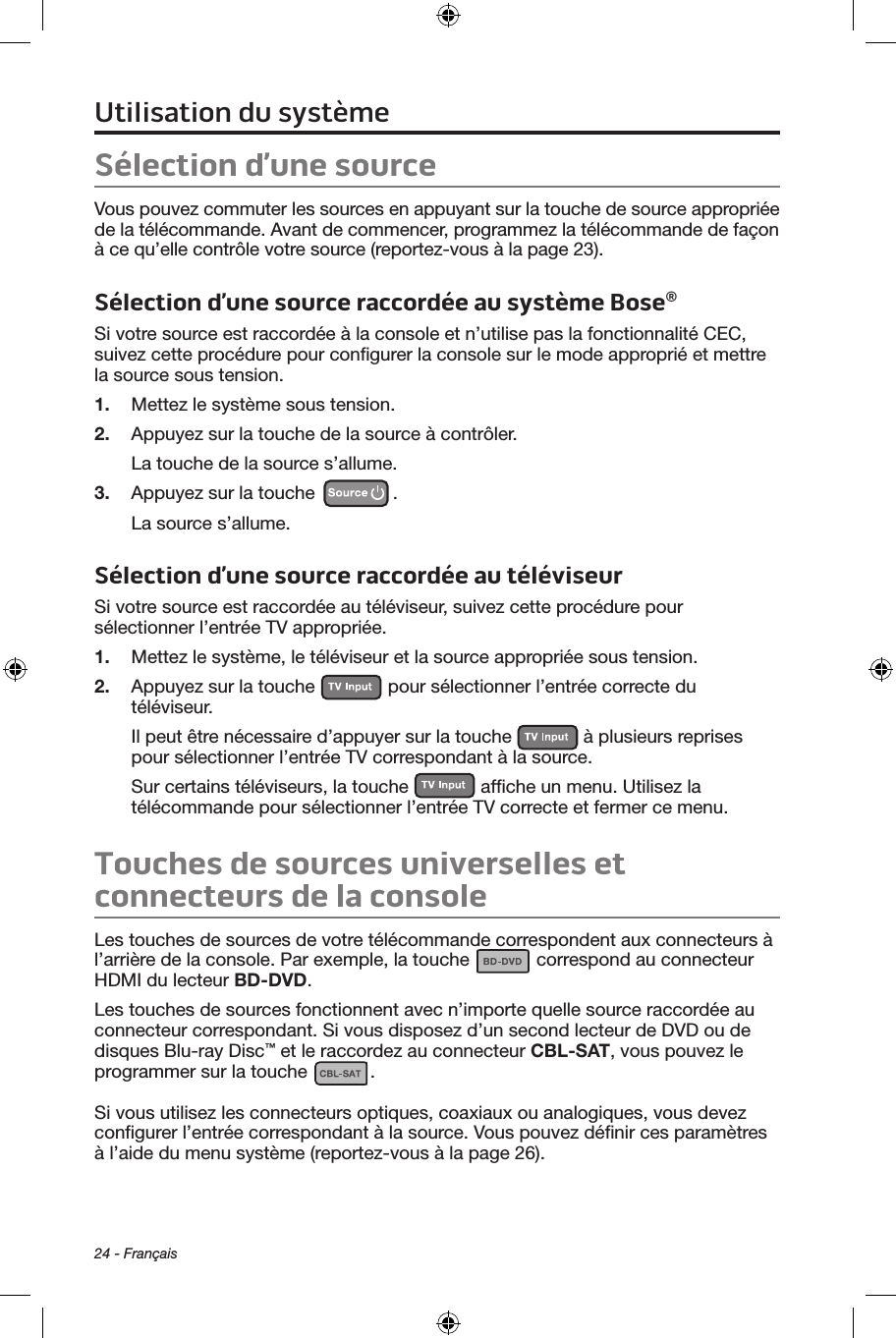 24 - FrançaisSélection d’une sourceVous pouvez commuter les sources en appuyant sur la touche de source appropriée de la télécommande. Avant de commencer, programmez la télécommande de façon à ce qu’elle contrôle votre source (reportez‑vous à la page 23).Sélection d’une source raccordée au système Bose®Si votre source est raccordée à la console et n’utilise pas la fonctionnalité CEC, suivez cette procédure pour conﬁgurer la console sur le mode approprié et mettre la source sous tension.1.  Mettez le système sous tension.2.  Appuyez sur la touche de la source à contrôler.La touche de la source s’allume.3.  Appuyez sur la touche  .La source s’allume.Sélection d’une source raccordée au téléviseurSi votre source est raccordée au téléviseur, suivez cette procédure pour sélectionner l’entrée TV appropriée.1.  Mettez le système, le téléviseur et la source appropriée sous tension.2.  Appuyez sur la touche   pour sélectionner l’entrée correcte du téléviseur. Il peut être nécessaire d’appuyer sur la touche   à plusieurs reprises pour sélectionner l’entrée TV correspondant à la source.Sur certains téléviseurs, la touche   afﬁche un menu. Utilisez la télécommande pour sélectionner l’entrée TV correcte et fermer ce menu.Touches de sources universelles et  connecteurs de la consoleLes touches de sources de votre télécommande correspondent aux connecteurs à  l’arrière de la console. Par exemple, la touche   correspond au connecteur  HDMI du lecteur BD-DVD.Les touches de sources fonctionnent avec n’importe quelle source raccordée au connecteur correspondant. Si vous disposez d’un second lecteur de DVD ou de disques Blu‑ray Disc™ et le raccordez au connecteur CBL-SAT, vous pouvez le programmer sur la touche  . Si vous utilisez les connecteurs optiques, coaxiaux ou analogiques, vous devez conﬁgurer l’entrée correspondant à la source. Vous pouvez déﬁnir ces paramètres à l’aide du menu système (reportez‑vous à la page 26).Utilisation du système