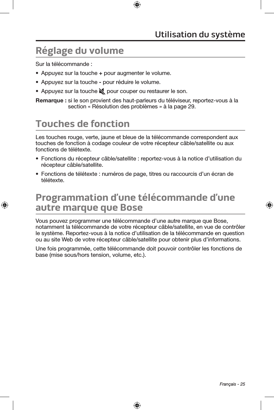 Français - 25Réglage du volumeSur la télécommande :•  Appuyez sur la touche + pour augmenter le volume.•  Appuyez sur la touche - pour réduire le volume.•  Appuyez sur la touche   pour couper ou restaurer le son.Remarque :  si le son provient des haut‑parleurs du téléviseur, reportez‑vous à la section « Résolution des problèmes » à la page 29.Touches de fonctionLes touches rouge, verte, jaune et bleue de la télécommande correspondent aux touches de fonction à codage couleur de votre récepteur câble/satellite ou aux fonctions de télétexte. •  Fonctions du récepteur câble/satellite : reportez‑vous à la notice d’utilisation du récepteur câble/satellite. •  Fonctions de télétexte : numéros de page, titres ou raccourcis d’un écran de télétexte. Programmation d’une télécommande d’une autre marque que BoseVous pouvez programmer une télécommande d’une autre marque que Bose, notamment la télécommande de votre récepteur câble/satellite, en vue de contrôler le système. Reportez‑vous à la notice d’utilisation de la télécommande en question ou au site Web de votre récepteur câble/satellite pour obtenir plus d’informations. Une fois programmée, cette télécommande doit pouvoir contrôler les fonctions de base (mise sous/hors tension, volume, etc.).Utilisation du système