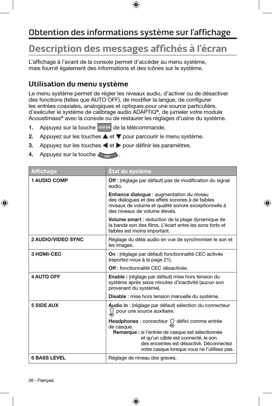 26 - FrançaisObtention des informations système sur l’afﬁchageDescription des messages afﬁchés à l’écranL’afﬁchage à l’avant de la console permet d’accéder au menu système, mais fournit également des informations et des icônes sur le système.Utilisation du menu systèmeLe menu système permet de régler les niveaux audio, d’activer ou de désactiver des fonctions (telles que AUTO OFF), de modiﬁer la langue, de conﬁgurer les entrées coaxiales, analogiques et optiques pour une source particulière, d’exécuter le système de calibrage audio ADAPTiQ®, de jumeler votre module Acoustimass® avec la console ou de restaurer les réglages d’usine du système.1.  Appuyez sur la touche   de la télécommande.2.  Appuyez sur les touches   et   pour parcourir le menu système.3.  Appuyez sur les touches   et   pour déﬁnir les paramètres.4.  Appuyez sur la touche  .Afﬁchage État du système1 AUDIO COMP Off : (réglage par défaut) pas de modiﬁcation du signal audio.Enhance dialogue : augmentation du niveau des dialogues et des effets sonores à de faibles niveaux de volume et qualité sonore exceptionnelle à des niveaux de volume élevés.Volume smart : réduction de la plage dynamique de la bande son des ﬁlms. L’écart entre les sons forts et faibles est moins important.2 AUDIO/VIDEO SYNC Réglage du délai audio en vue de synchroniser le son et les images.3 HDMI-CEC On : (réglage par défaut) fonctionnalité CEC activée (reportez‑vous à la page 21).Off : fonctionnalité CEC désactivée.4 AUTO OFF Enable : (réglage par défaut) mise hors tension du système après seize minutes d’inactivité (aucun son provenant du système).Disable : mise hors tension manuelle du système.5 SIDE AUX Audio in : (réglage par défaut) sélection du connecteur  pour une source auxiliaire.Headphones : connecteur   déﬁni comme entrée de casque.Remarque :  si l’entrée de casque est sélectionnée et qu’un câble est connecté, le son des enceintes est désactivé. Déconnectez votre casque lorsque vous ne l’utilisez pas.6 BASS LEVEL Réglage de niveau des graves.