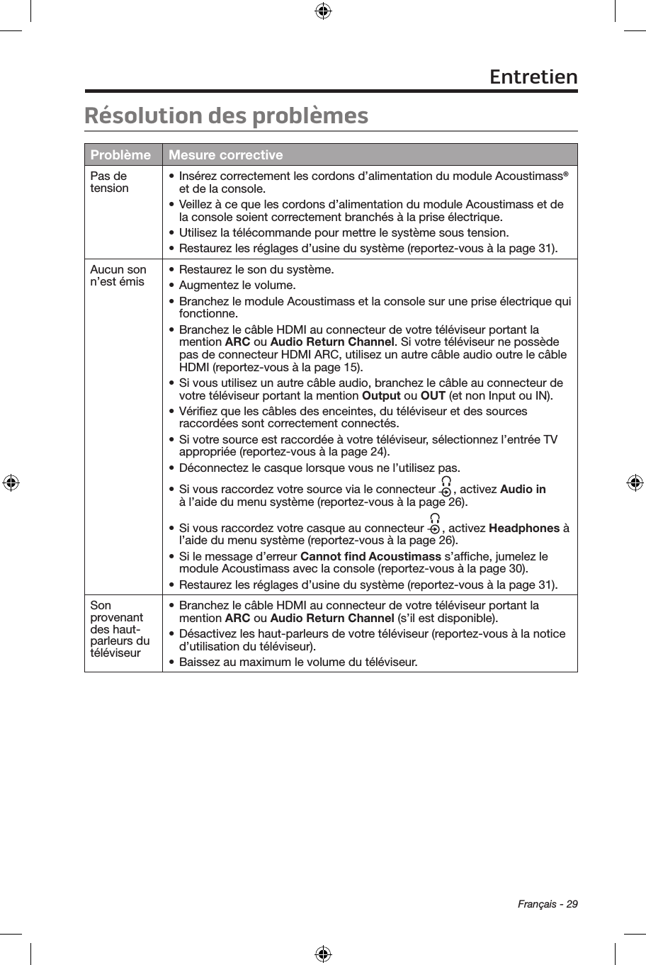  Français - 29Résolution des problèmesProblème Mesure correctivePas de tension • Insérez correctement les cordons d’alimentation du module Acoustimass® et de la console.• Veillez à ce que les cordons d’alimentation du module Acoustimass et de la console soient correctement branchés à la prise électrique. • Utilisez la télécommande pour mettre le système sous tension.• Restaurez les réglages d’usine du système (reportez‑vous à la page 31).Aucun son n’est émis • Restaurez le son du système.• Augmentez le volume.• Branchez le module Acoustimass et la console sur une prise électrique qui fonctionne.• Branchez le câble HDMI au connecteur de votre téléviseur portant la mention ARC ou Audio Return Channel. Si votre téléviseur ne possède pas de connecteur HDMI ARC, utilisez un autre câble audio outre le câble HDMI (reportez‑vous à la page 15).• Si vous utilisez un autre câble audio, branchez le câble au connecteur de votre téléviseur portant la mention Output ou OUT (et non Input ou IN).• Vériﬁez que les câbles des enceintes, du téléviseur et des sources raccordées sont correctement connectés.• Si votre source est raccordée à votre téléviseur, sélectionnez l’entrée TV appropriée (reportez‑vous à la page 24).• Déconnectez le casque lorsque vous ne l’utilisez pas.• Si vous raccordez votre source via le connecteur  , activez Audio in  à l’aide du menu système (reportez‑vous à la page 26).• Si vous raccordez votre casque au connecteur  , activez Headphones à l’aide du menu système (reportez‑vous à la page 26).• Si le message d’erreur Cannot ﬁnd Acoustimass s’afﬁche, jumelez le  module Acoustimass avec la console (reportez‑vous à la page 30).• Restaurez les réglages d’usine du système (reportez‑vous à la page 31).Son provenant des haut‑parleurs du téléviseur• Branchez le câble HDMI au connecteur de votre téléviseur portant la mention ARC ou Audio Return Channel (s’il est disponible).• Désactivez les haut‑parleurs de votre téléviseur (reportez‑vous à la notice d’utilisation du téléviseur).• Baissez au maximum le volume du téléviseur.Entretien