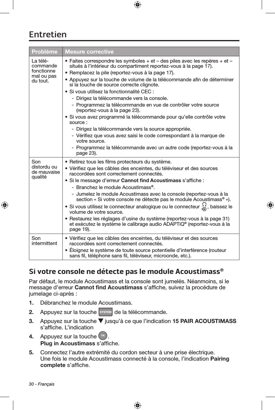 30 - FrançaisProblème Mesure correctiveLa télé‑commande fonctionne mal ou pas du tout.• Faites correspondre les symboles + et – des piles avec les repères + et – situés à l’intérieur du compartiment reportez‑vous à la page 17).• Remplacez la pile (reportez‑vous à la page 17).• Appuyez sur la touche de volume de la télécommande aﬁn de déterminer si la touche de source correcte clignote.• Si vous utilisez la fonctionnalité CEC : ‑ Dirigez la télécommande vers la console. ‑ Programmez la télécommande en vue de contrôler votre source (reportez‑vous à la page 23).• Si vous avez programmé la télécommande pour qu’elle contrôle votre source :  ‑ Dirigez la télécommande vers la source appropriée. ‑ Vériﬁez que vous avez saisi le code correspondant à la marque de votre source. ‑ Programmez la télécommande avec un autre code (reportez‑vous à la page 23).Son distordu ou de mauvaise qualité• Retirez tous les ﬁlms protecteurs du système.• Vériﬁez que les câbles des enceintes, du téléviseur et des sources raccordées sont correctement connectés.• Si le message d’erreur Cannot ﬁnd Acoustimass s’afﬁche : ‑ Branchez le module Acoustimass®. ‑ Jumelez le module Acoustimass avec la console (reportez‑vous à la section « Si votre console ne détecte pas le module Acoustimass® »).• Si vous utilisez le connecteur analogique ou le connecteur  , baissez le volume de votre source.• Restaurez les réglages d’usine du système (reportez‑vous à la page 31) et exécutez le système le calibrage audio ADAPTiQ® (reportez‑vous à la page 19).Son intermittent • Vériﬁez que les câbles des enceintes, du téléviseur et des sources raccordées sont correctement connectés.• Éloignez le système de toute source potentielle d’interférence (routeur sans ﬁl, téléphone sans ﬁl, téléviseur, microonde, etc.). Si votre console ne détecte pas le module Acoustimass®Par défaut, le module Acoustimass et la console sont jumelés. Néanmoins, si le message d’erreur Cannot ﬁnd Acoustimass s’afﬁche, suivez la procédure de jumelage ci‑après :1.  Débranchez le module Acoustimass.2.  Appuyez sur la touche   de la télécommande.3.  Appuyez sur la touche   jusqu’à ce que l’indication 15 PAIR ACOUSTIMASS s’afﬁche. L’indication4.  Appuyez sur la touche  .Plug in Acoustimass s’afﬁche. 5.  Connectez l’autre extrémité du cordon secteur à une prise électrique. Une fois le module Acoustimass connecté à la console, l’indication Pairing complete s’afﬁche.Entretien